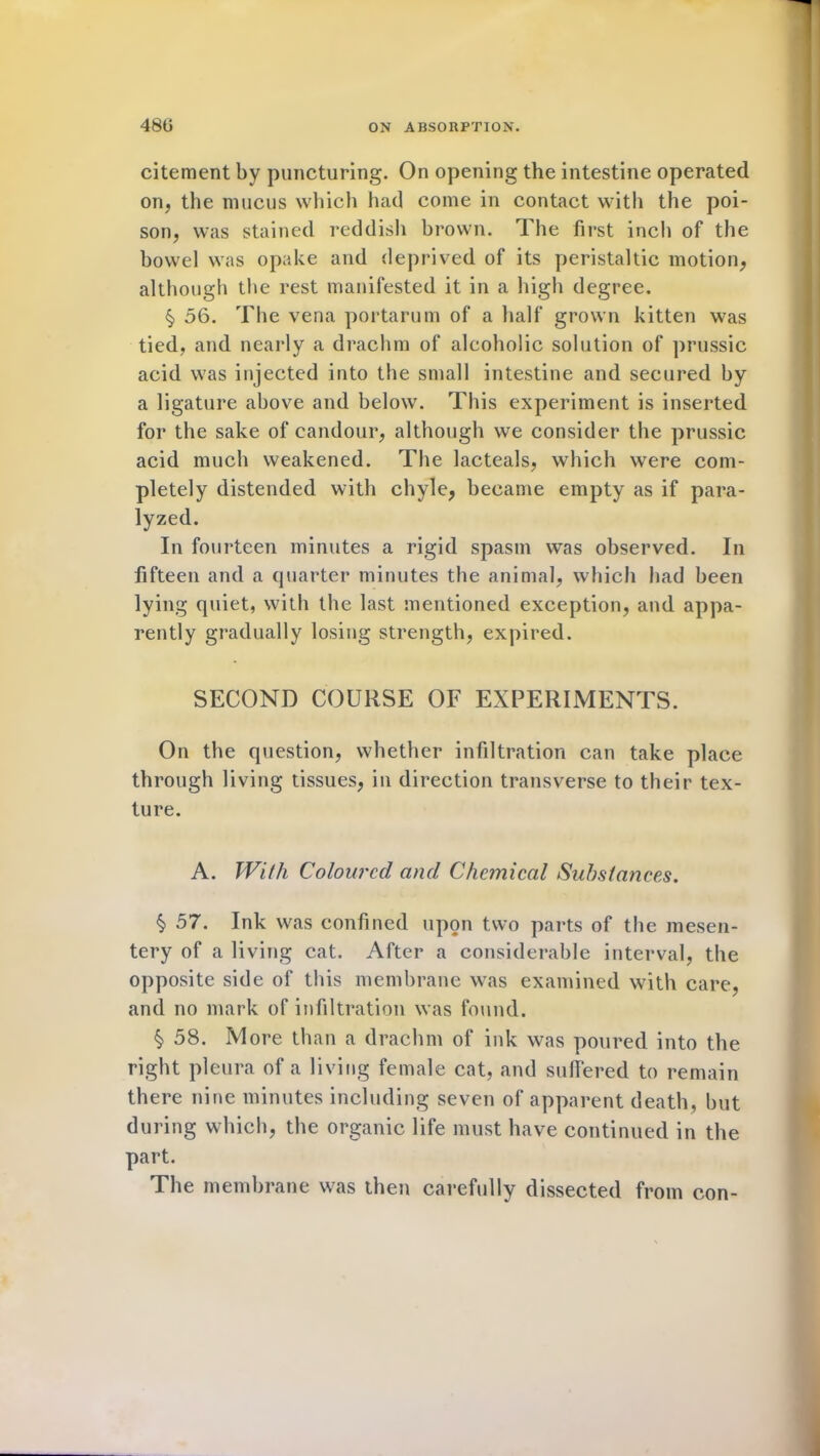 citement by puncturing. On opening the intestine operated on, the mucus which had come in contact with the poi- son, was stained reddish brown. The first inch of the bowel was opake and deprived of its peristaltic motion, although the rest manifested it in a high degree. §, 56. The vena portarum of a half grown kitten was tied, and nearly a drachm of alcoholic solution of prussic acid was injected into the small intestine and secured by a ligature above and below. This experiment is inserted for the sake of candour, although we consider the prussic acid much weakened. The lacteals, which were com- pletely distended with chyle, became empty as if para- lyzed. In fourteen minutes a rigid spasm was observed. In fifteen and a quarter minutes the animal, which had been lying quiet, with the last mentioned exception, and appa- rently gradually losing strength, expired. SECOND COURSE OF EXPERIMENTS. On the question, whether infiltration can take place through living tissues, in direction transverse to their tex- ture. A. With Coloured and Chemical Substances. § 57. Ink was confined upon two parts of the mesen- tery of a living cat. After a considerable interval, the opposite side of this membrane was examined with care, and no mark of infiltration was found. $ 58. More than a drachm of ink was poured into the right pleura of a living female cat, and suffered to remain there nine minutes including seven of apparent death, but during which, the organic life must have continued in the part. The membrane was then carefully dissected from con-