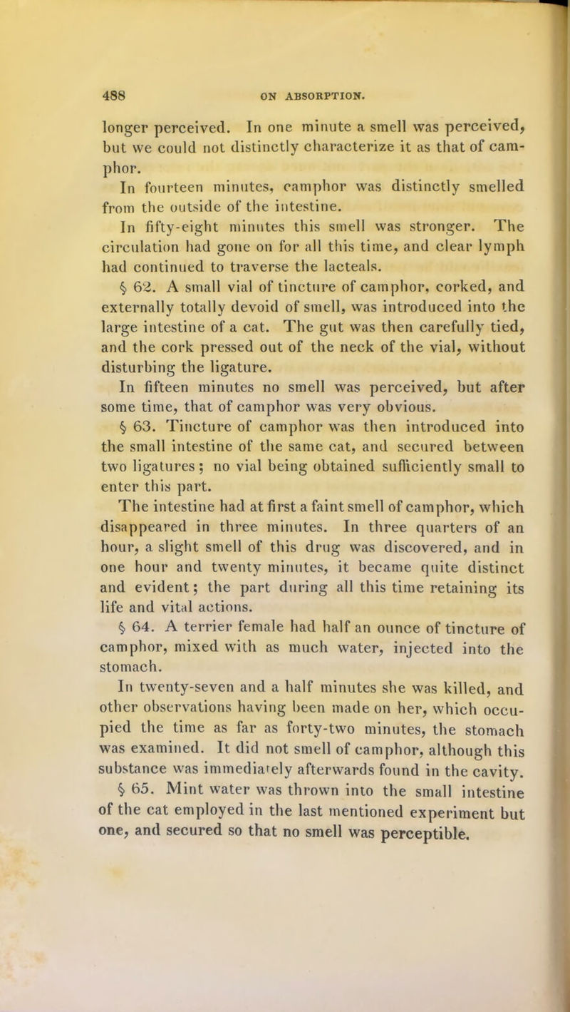 longer perceived. In one minute a smell was perceived, but we could not distinctly characterize it as that of cam- phor. In fourteen minutes, camphor was distinctly smelled from the outside of the intestine. In fifty-eight minutes this smell was stronger. The circulation had gone on for all this time, and clear lymph had continued to traverse the lacteals. § 62. A small vial of tincture of camphor, corked, and externally totally devoid of smell, was introduced into the large intestine of a cat. The gut was then carefully tied, and the cork pressed out of the neck of the vial, without disturbing the ligature. In fifteen minutes no smell was perceived, but after some time, that of camphor was very obvious. § 63. Tincture of camphor was then introduced into the small intestine of the same cat, and secured between two ligatures; no vial being obtained sufficiently small to enter this part. The intestine had at first a faint smell of camphor, which disappeared in three minutes. In three quarters of an hour, a slight smell of this drug was discovered, and in one hour and twenty minutes, it became quite distinct and evident; the part during all this time retaining its life and vital actions. § 64. A terrier female had half an ounce of tincture of camphor, mixed with as much water, injected into the stomach. In twenty-seven and a half minutes she was killed, and other observations having been made on her, which occu- pied the time as far as forty-two minutes, the stomach was examined. It did not smell of camphor, although this substance was immediately afterwards found in the cavity. § 65. Mint water was thrown into the small intestine of the cat employed in the last mentioned experiment but one, and secured so that no smell was perceptible.