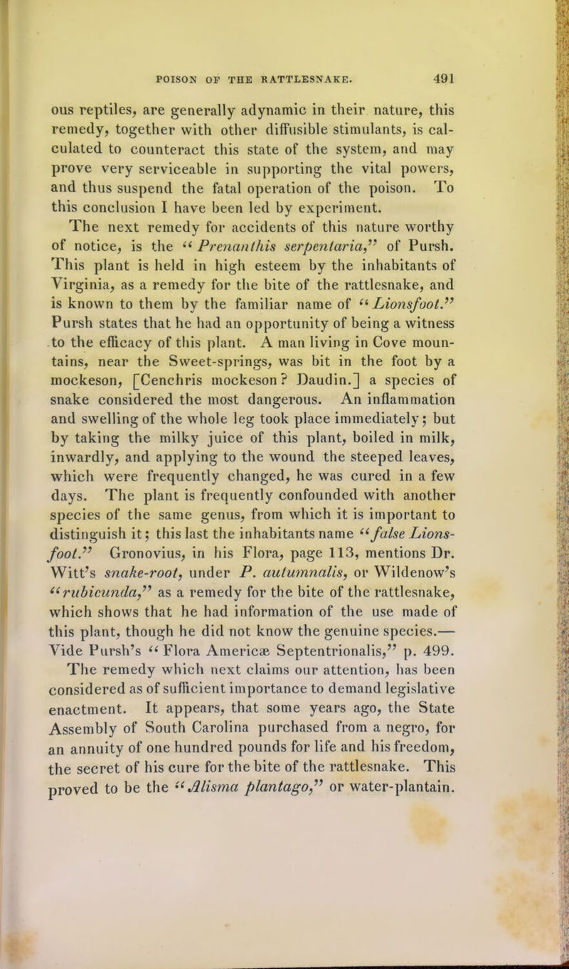 ous reptiles, are generally adynamic in their nature, this remedy, together with other diffusible stimulants, is cal- culated to counteract this state of the system, and may prove very serviceable in supporting the vital powers, and thus suspend the fatal operation of the poison. To this conclusion I have been led by experiment. The next remedy for accidents of this nature worthy of notice, is the (( Prenanthis serpentariaof Pursh. This plant is held in high esteem by the inhabitants of Virginia, as a remedy for the bite of the rattlesnake, and is known to them by the familiar name of “ Lionsfoot.” Pursh states that he had an opportunity of being a witness to the efficacy of this plant. A man living in Cove moun- tains, near the Sweet-springs, was bit in the foot by a mockeson, [Cenchris mockeson ? Daudin.] a species of snake considered the most dangerous. An inflammation and swelling of the whole leg took place immediately; but by taking the milky juice of this plant, boiled in milk, inwardly, and applying to the wound the steeped leaves, which were frequently changed, he was cured in a few days. The plant is frequently confounded with another species of the same genus, from which it is important to distinguish it; this last the inhabitants name “false Lions- footP Gronovius, in his Flora, page 113, mentions Dr. Witt’s snake-root, under P. autumnalis, or Wildenow’s “ rubicundaf as a remedy for the bite of the rattlesnake, which shows that he had information of the use made of this plant, though he did not know the genuine species.— Vide Pursh’s “ Flora Americae Septentrionalis,” p. 499. The remedy which next claims our attention, has been considered as of sufficient importance to demand legislative enactment. It appears, that some years ago, the State Assembly of South Carolina purchased from a negro, for an annuity of one hundred pounds for life and his freedom, the secret of his cure for the bite of the rattlesnake. This proved to be the “ Jllisma plantago,” or water-plantain.
