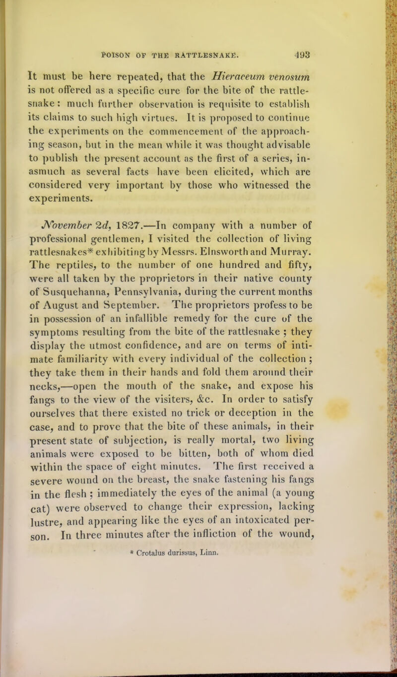 It must be here repeated, that the Hieraceum venosmn is not offered as a specific cure for the bite of the rattle- snake : much further observation is requisite to establish its claims to such high virtues. It is proposed to continue the experiments on the commencement of the approach- ing season, but in the mean while it was thought advisable to publish the present account as the first of a series, in- asmuch as several facts have been elicited, which are considered very important by those who witnessed the experiments. Noveinber 2d, 1827.—In company with a number of professional gentlemen, I visited the collection of living rattlesnakes* exhibiting by Messrs. Elnsworth and Murray. The reptiles, to the number of one hundred and fifty, were all taken by the proprietors in their native county of Susquehanna, Pennsylvania, during the current months of August and September. The proprietors profess to be in possession of an infallible remedy for the cure of the symptoms resulting from the bite of the rattlesnake ; they display the utmost confidence, and are on terms of inti- mate familiarity with every individual of the collection ; they take them in their hands and fold them around their necks,—open the mouth of the snake, and expose his fangs to the view of the visiters, &c. In order to satisfy ourselves that there existed no trick or deception in the case, and to prove that the bite of these animals, in their present state of subjection, is really mortal, two living animals were exposed to be bitten, both of whom died within the space of eight minutes. The first received a severe wound on the breast, the snake fastening his fangs in the flesh ; immediately the eyes of the animal (a young cat) were observed to change their expression, lacking lustre, and appearing like the eyes of an intoxicated per- son. In three minutes after the infliction of the wound, * Crotalus durissus, Linn.