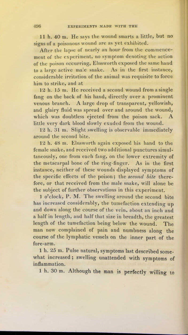 11 h. 40 m. He says the wound smarts a little, but no signs of a poisonous wound are as yet exhibited. After the lapse of nearly an hour from the commence- ment of the experiment, no symptom denoting the action of the poison occurring, Elnsworth exposed the same hand to a large active male snake. As in the first instance, considerable irritation of the animal was requisite to force him to strike, and at 12 h. 15 m. He received a second wound from a single fang on the back of his hand, directly over a prominent venous branch. A large drop of transparent, yellowish, and glairy fluid was spread over and around the wound, which was doubtless ejected from the poison sack. A little very dark blood slowly exuded from the wound. 12 h. 31 m. Slight swelling is observable immediately around the second bite. 12 h. 48 m. Elnsworth again exposed his hand to the female snake, and received two additional punctures simul- taneously, one from each fang, on the lower extremity of the metacarpal bone of the ring-finger. As in the first instance, neither of these wounds displayed symptoms of the specific effects of the poison; the second bite there- fore, or that received from the male snake, will alone be the subject of further observations in this experiment. 1 o’clock, P. M. The swelling around the second bite has increased considerably, the tumefaction extending up and down along the course of the vein, about an inch and a half in length, and half that size in breadth, the greatest length of the tumefaction being below the wound. The man now complained of pain and numbness along the course of the lymphatic vessels on the inner part of the fore-arm. 1 h. 25 m. Pulse natural, symptoms last described some- what increased ; swelling unattended with symptoms of inflammation.