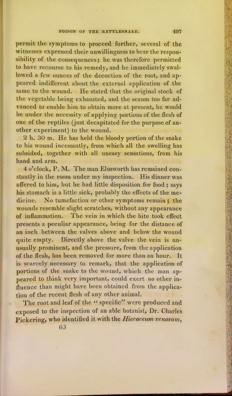 permit the symptoms to proceed further, several of the witnesses expressed their unwillingness to bear the respon- sibility of the consequences; he was therefore permitted to have recourse to his remedy, and he immediately swal- lowed a few ounces of the decoction of the root, and ap- peared indifferent about the external application of the same to the wound. He stated that the original stock of the vegetable being exhausted, and the season too far ad- vanced to enable him to obtain more at present, he would be under the necessity of applying portions of the flesh of one of the reptiles (just decapitated for the purpose of an- other experiment) to the wound. 2 h. 30 m. He has held the bloody portion of the snake to his wound incessantly, from which all the swelling has subsided, together with all uneasy sensations, from his hand and arm. 4 o’clock, P. M. The man Elnsworth has remained con- stantly in the room under my inspection. His dinner was offered to him, but he had little disposition for food ; says his stomach is a little sick, probably the effects of the me- dicine. No tumefaction or other symptoms remain ; the wounds resemble slight scratches, without any appearance of inflammation. The vein in which the bite took effect presents a peculiar appearance, being for the distance of an inch between the valves above and below the wound quite empty. Directly above the valve the vein is un- usually prominent, and the pressure, from the application of the flesh, has been removed for more than an hour. It is scarcely necessary to remark, that the application of portions of the snake to the wound, which the man ap- peared to think very important, could exert no other in- fluence than might have been obtained from the applica- tion of the recent flesh of any other animal. The root and leaf of the ii specific” were produced and exposed to the inspection of an able botanist, Dr. Charles Pickering, who identified it with the Hieraceum venosnm, 63