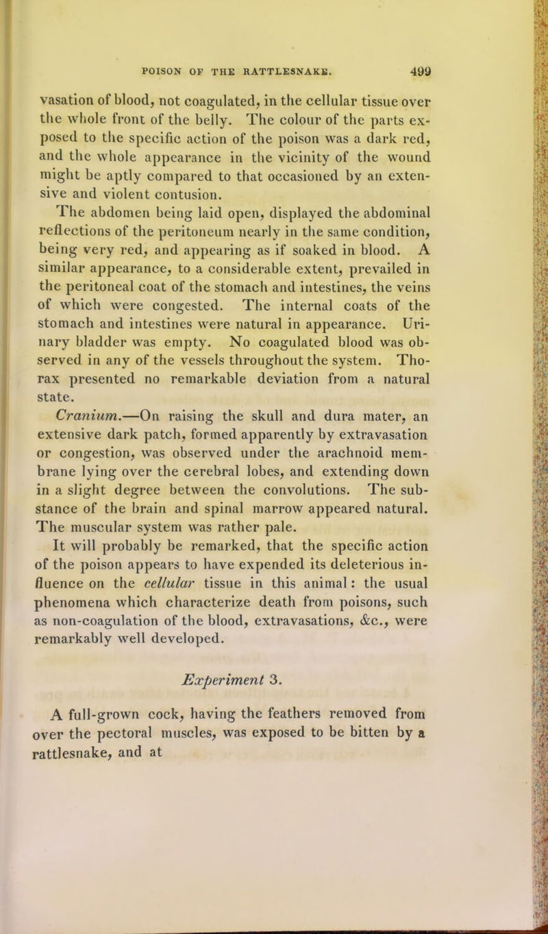 vasation of blood, not coagulated, in the cellular tissue over the whole front of the belly. The colour of the parts ex- posed to the specific action of the poison was a dark red, and the whole appearance in the vicinity of the wound might be aptly compared to that occasioned by an exten- sive and violent contusion. The abdomen being laid open, displayed the abdominal reflections of the peritoneum nearly in the same condition, being very red, and appearing as if soaked in blood. A similar appearance, to a considerable extent, prevailed in the peritoneal coat of the stomach and intestines, the veins of which were congested. The internal coats of the stomach and intestines were natural in appearance. Uri- nary bladder was empty. No coagulated blood was ob- served in any of the vessels throughout the system. Tho- rax presented no remarkable deviation from a natural state. Cranium.—On raising the skull and dura mater, an extensive dark patch, formed apparently by extravasation or congestion, was observed under the arachnoid mem- brane lying over the cerebral lobes, and extending down in a slight degree between the convolutions. The sub- stance of the brain and spinal marrow appeared natural. The muscular system was rather pale. It will probably be remarked, that the specific action of the poison appears to have expended its deleterious in- fluence on the cellular tissue in this animal: the usual phenomena which characterize death from poisons, such as non-coagulation of the blood, extravasations, &c., were remarkably well developed. Experiment 3. A full-grown cock, having the feathers removed from over the pectoral muscles, was exposed to be bitten by a rattlesnake, and at