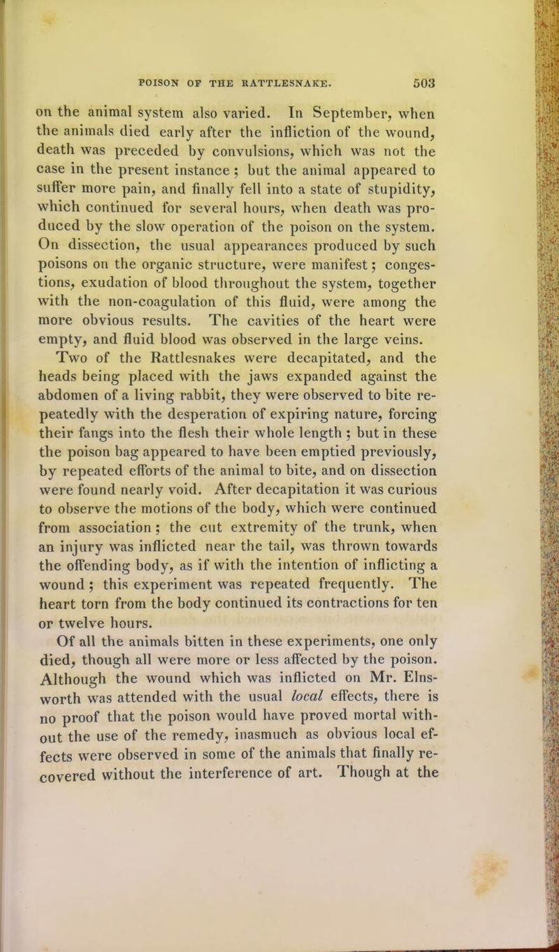 on the animal system also varied. In September, when the animals died early after the infliction of the wound, death was preceded by convulsions, which was not the case in the present instance ; but the animal appeared to suffer more pain, and finally fell into a state of stupidity, which continued for several hours, when death was pro- duced by the slow operation of the poison on the system. On dissection, the usual appearances produced by such poisons on the organic structure, were manifest; conges- tions, exudation of blood throughout the system, together with the non-coagulation of this fluid, were among the more obvious results. The cavities of the heart were empty, and fluid blood was observed in the large veins. Two of the Rattlesnakes were decapitated, and the heads being placed with the jaws expanded against the abdomen of a living rabbit, they were observed to bite re- peatedly with the desperation of expiring nature, forcing their fangs into the flesh their whole length ; but in these the poison bag appeared to have been emptied previously, by repeated efforts of the animal to bite, and on dissection were found nearly void. After decapitation it was curious to observe the motions of the body, which were continued from association ; the cut extremity of the trunk, when an injury was inflicted near the tail, was thrown towards the offending body, as if with the intention of inflicting a wound ; this experiment was repeated frequently. The heart torn from the body continued its contractions for ten or twelve hours. Of all the animals bitten in these experiments, one only died, though all were more or less affected by the poison. Although the wound which was inflicted on Mr. Elns- worth was attended with the usual local effects, there is no proof that the poison would have proved mortal with- out the use of the remedy, inasmuch as obvious local ef- fects were observed in some of the animals that finally re- covered without the interference of art. Though at the