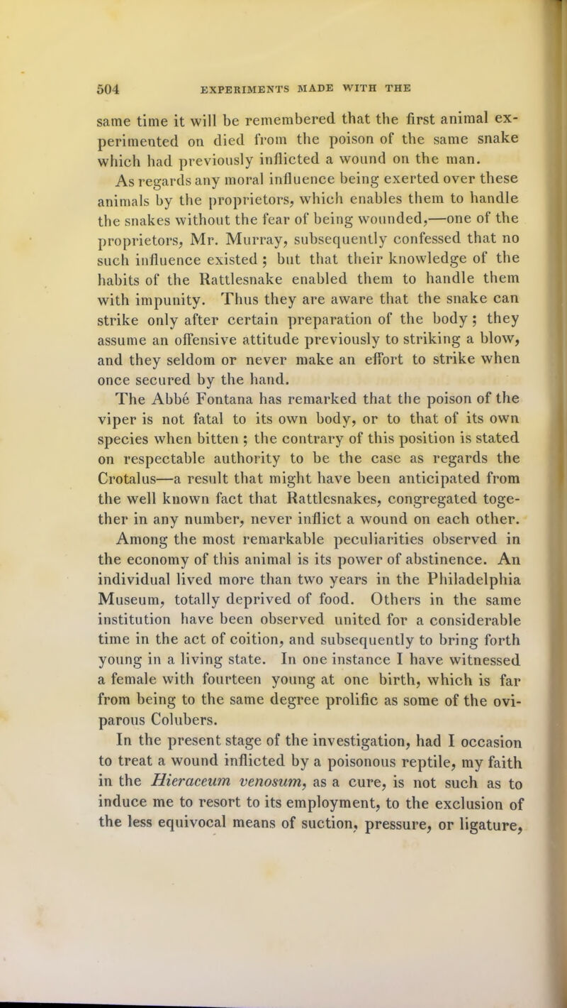 same time it will be remembered that the first animal ex- perimented on died from the poison of the same snake which had previously inflicted a wound on the man. As regards any moral influence being exerted over these animals by the proprietors, which enables them to handle the snakes without the fear of being wounded,—one of the proprietors, Mr. Murray, subsequently confessed that no such influence existed ; but that their knowledge of the habits of the Rattlesnake enabled them to handle them with impunity. Thus they are aware that the snake can strike only after certain preparation of the body ; they assume an offensive attitude previously to striking a blow, and they seldom or never make an effort to strike when once secured by the hand. The Abbe Fontana has remarked that the poison of the viper is not fatal to its own body, or to that of its own species when bitten ; the contrary of this position is stated on respectable authority to be the case as regards the Crotalus—a result that might have been anticipated from the well known fact that Rattlesnakes, congregated toge- ther in any number, never inflict a wound on each other. Among the most remarkable peculiarities observed in the economy of this animal is its power of abstinence. An individual lived more than two years in the Philadelphia Museum, totally deprived of food. Others in the same institution have been observed united for a considerable time in the act of coition, and subsequently to bring forth young in a living state. In one instance I have witnessed a female with fourteen young at one birth, which is far from being to the same degree prolific as some of the ovi- parous Colubers. In the present stage of the investigation, had I occasion to treat a wound inflicted by a poisonous reptile, my faith in the Hieraceum venosum, as a cure, is not such as to induce me to resort to its employment, to the exclusion of the less equivocal means of suction, pressure, or ligature,