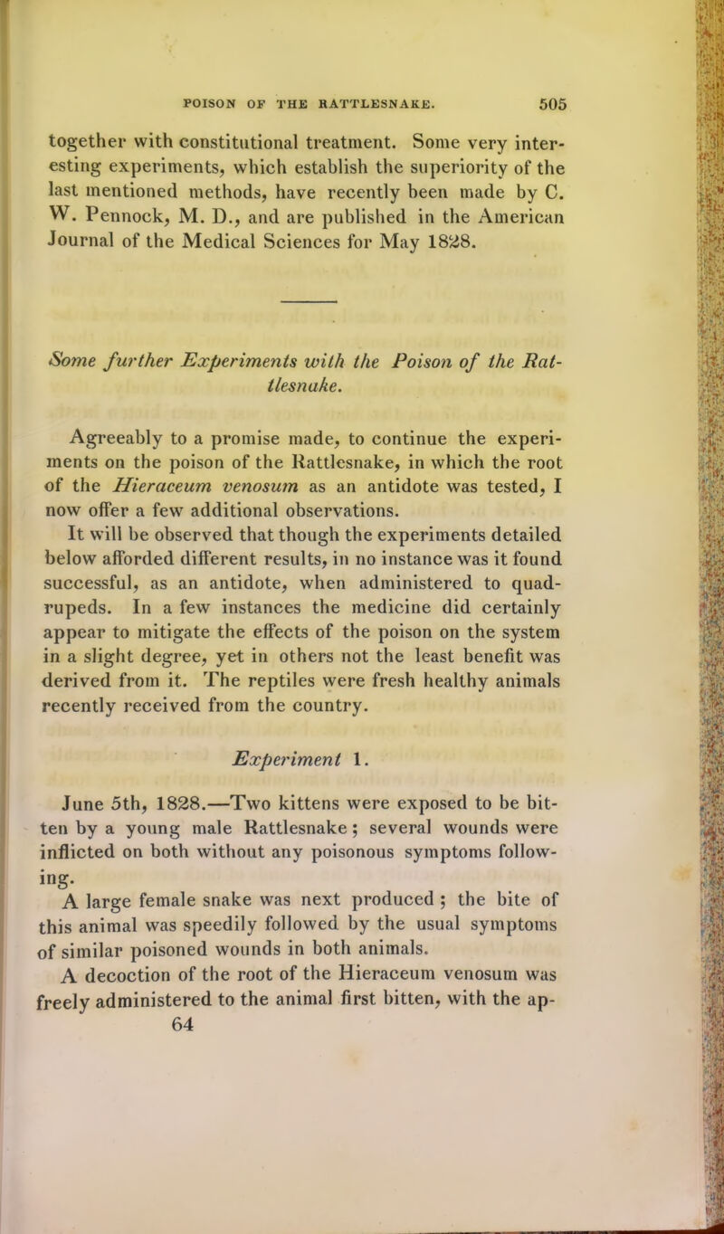 together with constitutional treatment. Some very inter- esting experiments, which establish the superiority of the last mentioned methods, have recently been made by C. W. Pennock, M. D., and are published in the American Journal of the Medical Sciences for May 1828. Some further Experiments with the Poison of the Rat- tlesnake. Agreeably to a promise made, to continue the experi- ments on the poison of the Rattlesnake, in which the root of the Hieraceum venosum as an antidote was tested, I now offer a few additional observations. It will be observed that though the experiments detailed below afforded different results, in no instance was it found successful, as an antidote, when administered to quad- rupeds. In a few instances the medicine did certainly appear to mitigate the effects of the poison on the system in a slight degree, yet in others not the least benefit was derived from it. The reptiles were fresh healthy animals recently received from the country. Experiment 1. June 5th, 1828.—Two kittens were exposed to be bit- ten by a young male Rattlesnake ; several wounds were inflicted on both without any poisonous symptoms follow- ing. A large female snake was next produced ; the bite of this animal was speedily followed by the usual symptoms of similar poisoned wounds in both animals. A decoction of the root of the Hieraceum venosum was freely administered to the animal first bitten, with the ap- 64