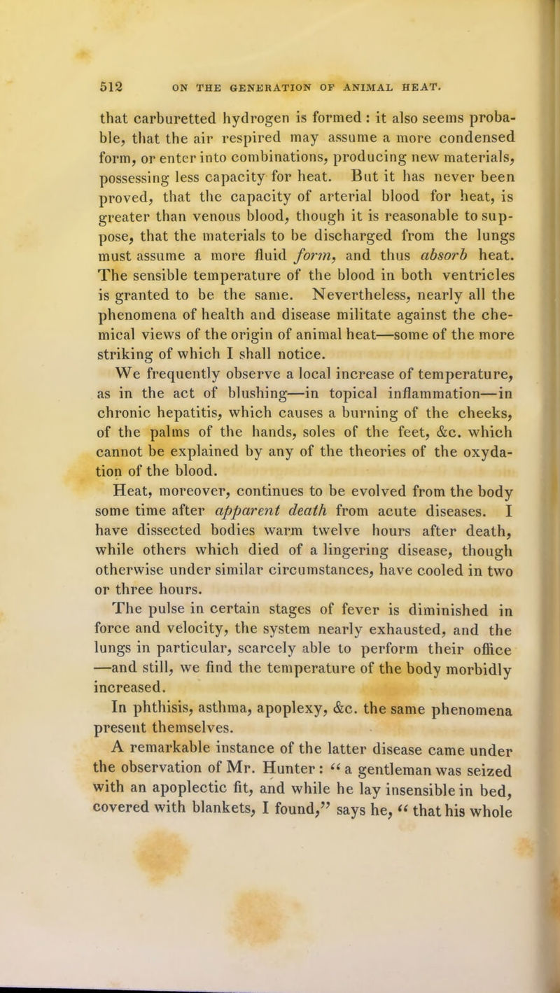 that carburetted hydrogen is formed: it also seems proba- ble, that the air respired may assume a more condensed form, or enter into combinations, producing new materials, possessing less capacity for heat. But it has never been proved, that the capacity of arterial blood for heat, is greater than venous blood, though it is reasonable to sup- pose, that the materials to be discharged from the lungs must assume a more fluid form, and thus absorb heat. The sensible temperature of the blood in both ventricles is granted to be the same. Nevertheless, nearly all the phenomena of health and disease militate against the che- mical views of the origin of animal heat—some of the more striking of which I shall notice. We frequently observe a local increase of temperature, as in the act of blushing—in topical inflammation—in chronic hepatitis, which causes a burning of the cheeks, of the palms of the hands, soles of the feet, &c. which cannot be explained by any of the theories of the oxyda- tion of the blood. Heat, moreover, continues to be evolved from the body some time after apparent death from acute diseases. I have dissected bodies warm twelve hours after death, while others which died of a lingering disease, though otherwise under similar circumstances, have cooled in two or three hours. The pulse in certain stages of fever is diminished in force and velocity, the system nearly exhausted, and the lungs in particular, scarcely able to perform their office —and still, we find the temperature of the body morbidly increased. In phthisis, asthma, apoplexy, &c. the same phenomena present themselves. A remarkable instance of the latter disease came under the observation of Mr. Hunter: “a gentleman was seized with an apoplectic fit, and while he lay insensible in bed, covered with blankets, I found,” says he, “ that his whole