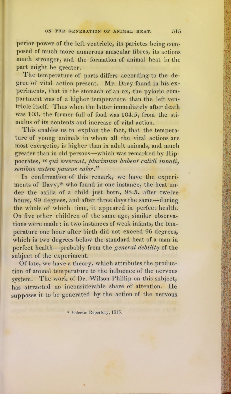 perior power of the left ventricle, its parietes being com- posed of much more numerous muscular fibres, its actions much stronger, and the formation of animal heat in the part might he greater. The temperature of parts differs according to the de- gree of vital action present. Mr. Davy found in his ex- periments, that in the stomach of an ox, the pyloric com- partment was of a higher temperature than the left ven- tricle itself. Thus when the latter immediately after death was 103, the former full of food was 104.5, from the sti- mulus of its contents and increase of vital action. This enables us to explain the fact, that the tempera- ture of young animals in whom all the vital actions are most energetic, is higher than in adult animals, and much greater than in old persons—which was remarked by Hip- pocrates, u qui cresrunt, plurimum habent calicli innati, senibus ctutem paucns calor.” In confirmation of this remark, we have the experi- ments of Davy,* who found in one instance, the heat un- der the axilla of a child just born, 98.5, after twelve hours, 99 degrees, and after three days the same—during the whole of which time, it appeared in perfect health. On five other children of the same age, similar observa- tions were made: in two instances of weak infants, the tem- perature one hour after birth did not exceed 96 degrees, which is two degrees below the standard heat of a man in perfect health—probably from the general debility of the subject of the experiment. Of late, we have a theory, which attributes the produc- tion of animal temperature to the influence of the nervous system. The work of Dr. Wilson Phillip on this subject, has attracted no inconsiderable share of attention. He supposes it to be generated by the action of the nervous * Eclectic Repertory, 181 fi.