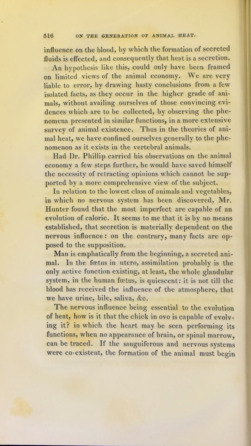 influence on the blood, by which the formation of secreted fluids is effected, and consequently that heat is a secretion. An hypothesis like this, could oidy have been framed on limited views of the animal economy. We are very liable to error, by drawing hasty conclusions from a few isolated facts, as they occur in the higher grade of ani- mals, without availing ourselves of those convincing evi- dences which are to be collected, by observing the phe- nomena presented in similar functions, in a more extensive survey of animal existence. Thus in the theories of ani- mal heat, we have confined ourselves generally to the phe- nomenon as it exists in the vertebral animals. Had Dr. Phillip carried his observations on the animal economy a few steps further, he would have saved himself the necessity of retracting opinions which cannot be sup- ported by a more comprehensive view of the subject. In relation to the lowest class of animals and vegetables, in which no nervous system has been discovered, Mr. Hunter found that the most imperfect are capable of an evolution of caloric. It seems to me that it is by no means established, that secretion is materially dependent on the nervous influence: on the contrary, many facts are op- posed to the supposition. Man is emphatically from the beginning, a secreted ani- mal. In the foetus in utero, assimilation probably is the only active function existing, at least, the whole glandular system, in the human foetus, is quiescent: it is not till the blood has received the influence of the atmosphere, that we have urine, bile, saliva, &c. The nervous influence being essential to the evolution of heat, how is it that the chick in ovo is capable of evolv- ing it? in which the heart may be seen performing its functions, when no appearance of brain, or spinal marrow, can be traced. If the sanguiferous and nervous systems were co-existent, the formation of the animal must begin