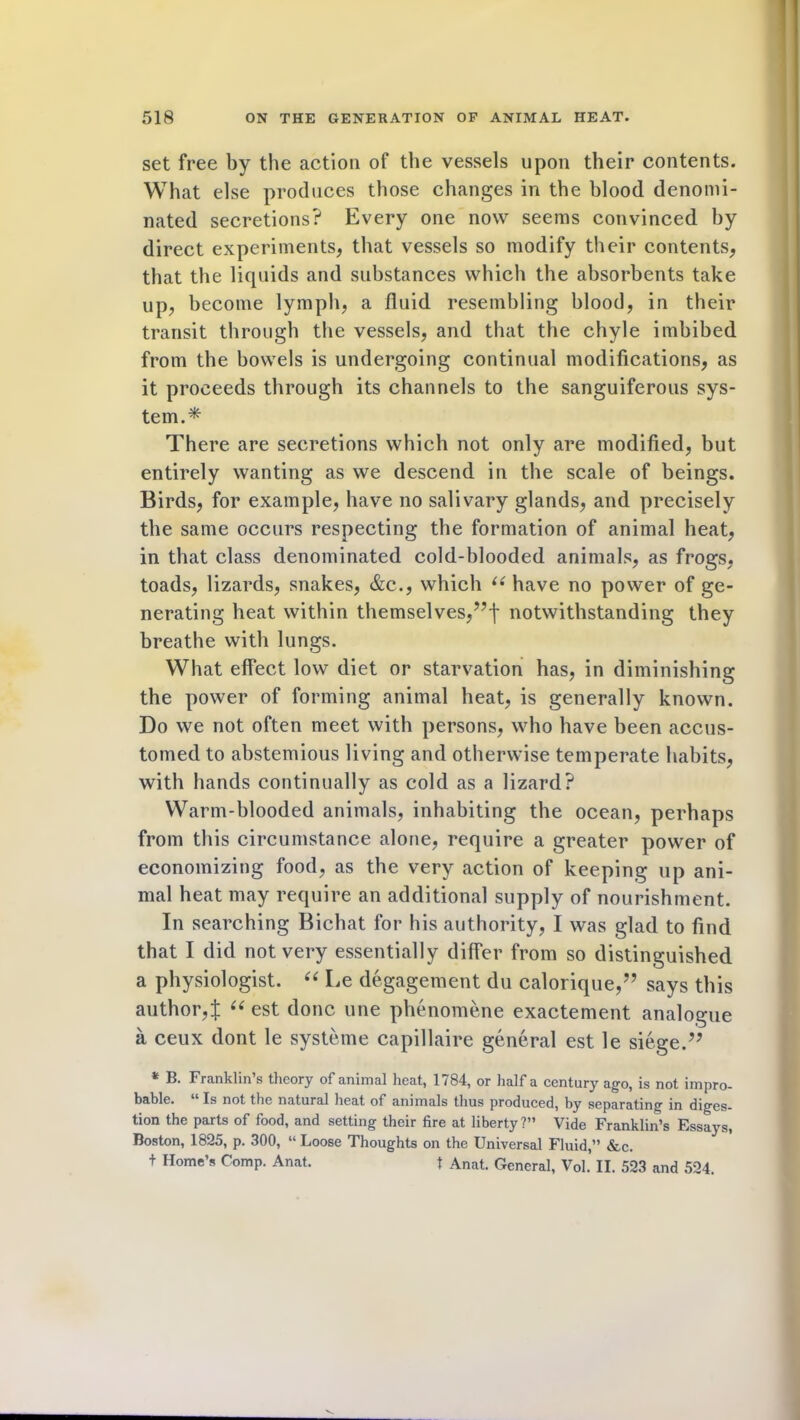 set free by the action of the vessels upon their contents. What else produces those changes in the blood denomi- nated secretions? Every one now seems convinced by direct experiments, that vessels so modify their contents, that the liquids and substances which the absorbents take up, become lymph, a fluid resembling blood, in their transit through the vessels, and that the chyle imbibed from the bowels is undergoing continual modifications, as it proceeds through its channels to the sanguiferous sys- tem.* There are secretions which not only are modified, but entirely wanting as we descend in the scale of beings. Birds, for example, have no salivary glands, and precisely the same occurs respecting the formation of animal heat, in that class denominated cold-blooded animals, as frogs, toads, lizards, snakes, &c., which “ have no power of ge- nerating heat within themselves,”! notwithstanding they breathe with lungs. What effect low diet or starvation has, in diminishing the power of forming animal heat, is generally known. Do we not often meet with persons, who have been accus- tomed to abstemious living and otherwise temperate habits, with hands continually as cold as a lizard? Warm-blooded animals, inhabiting the ocean, perhaps from this circumstance alone, require a greater power of economizing food, as the very action of keeping up ani- mal heat may require an additional supply of nourishment. In searching Bichat for his authority, I was glad to find that I did not very essentially differ from so distinguished a physiologist. “ Le degagement du calorique,” says this author,! “ est done une phenomene exactement analogue a ceux dont le systeme capillaire general est le siege.” * 13. Franklin’s theory of animal heat, 1784, or half a century ago, is not impro- bable. “ Is not the natural heat of animals thus produced, by separating in diges- tion the parts of food, and setting their fire at liberty?” Vide Franklin’s Essays, Boston, 1825, p. 300, “ Loose Thoughts on the Universal Fluid,” &c. + Home’s Comp. Anat. t Anat. General, Vol.’ II. 523 and 524.