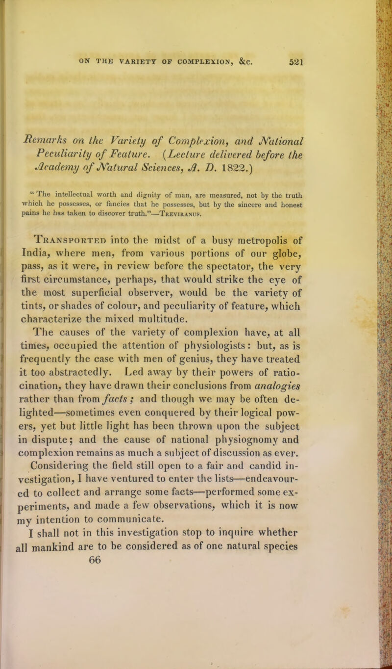 Remarks on the Variety of Complexion, and JYational Peculiarity of Feature. (Lecture delivered before the Academy of JYatural Sciences, A. D. 1822.) “ The intellectual worth and dignity of man, are measured, not by the truth which he possesses, or fancies that he possesses, but by the sincere and honest pains he has taken to discover truth.”—Treviranus. Transported into the midst of a busy metropolis of India, where men, from various portions of our globe, pass, as it were, in review before the spectator, the very first circumstance, perhaps, that would strike the eye of the most superficial observer, would be the variety of tints, or shades of colour, and peculiarity of feature, which characterize the mixed multitude. The causes of the variety of complexion have, at all i times, occupied the attention of physiologists: but, as is frequently the case with men of genius, they have treated it too abstractedly. Led away by their powers of ratio- cination, they have drawn their conclusions from analogies (rather than from facts ; and though we may be often de- lighted—sometimes even conquered by their logical pow- ers, yet but little light has been thrown upon the subject in dispute; and the cause of national physiognomy and complexion remains as much a subject of discussion as ever. Considering the field still open to a fair and candid in- vestigation, I have ventured to enter the lists—endeavour- ed to collect and arrange some facts—performed some ex- Iperiments, and made a few observations, which it is now my intention to communicate. I shall not in this investigation stop to inquire whether all mankind are to be considered as of one natural species 66