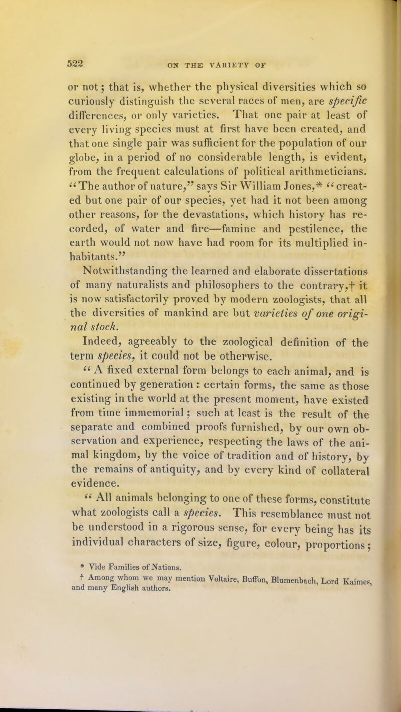 or not; that is, whether the physical diversities which so curiously distinguish the several races of men, are specific differences, or only varieties. That one pair at least of every living species must at first have been created, and that one single pair was sufficient for the population of our globe, in a period of no considerable length, is evident, from the frequent calculations of political arithmeticians. “The author of nature,” says Sir William Jones,* “ creat- ed but one pair of our species, yet had it not been among other reasons, for the devastations, which history has re- corded, of water and fire—famine and pestilence, the earth would not now have had room for its multiplied in- habitants.” Notwithstanding the learned and elaborate dissertations of many naturalists and philosophers to the contrary,! it is now satisfactorily proved by modern zoologists, that all the diversities of mankind are but varieties of one origi- nal stock. Indeed, agreeably to the zoological definition of the term species, it could not be otherwise. “ A fixed external form belongs to each animal, and is continued by generation : certain forms, the same as those existing in the world at the present moment, have existed from time immemorial; such at least is the result of the separate and combined proofs furnished, by our own ob- servation and experience, respecting the laws of the ani- mal kingdom, by the voice of tradition and of history, by the remains of antiquity, and by every kind of collateral evidence. “ AH animals belonging to one of these forms, constitute what zoologists call a species. This resemblance must not be understood in a rigorous sense, for every being has its individual characters of size, figure, colour, proportions; * Vide Families of Nations. t Among whom we may mention Voltaire, Buffon, Blumenbach, Lord Ivaimes, and many English authors.