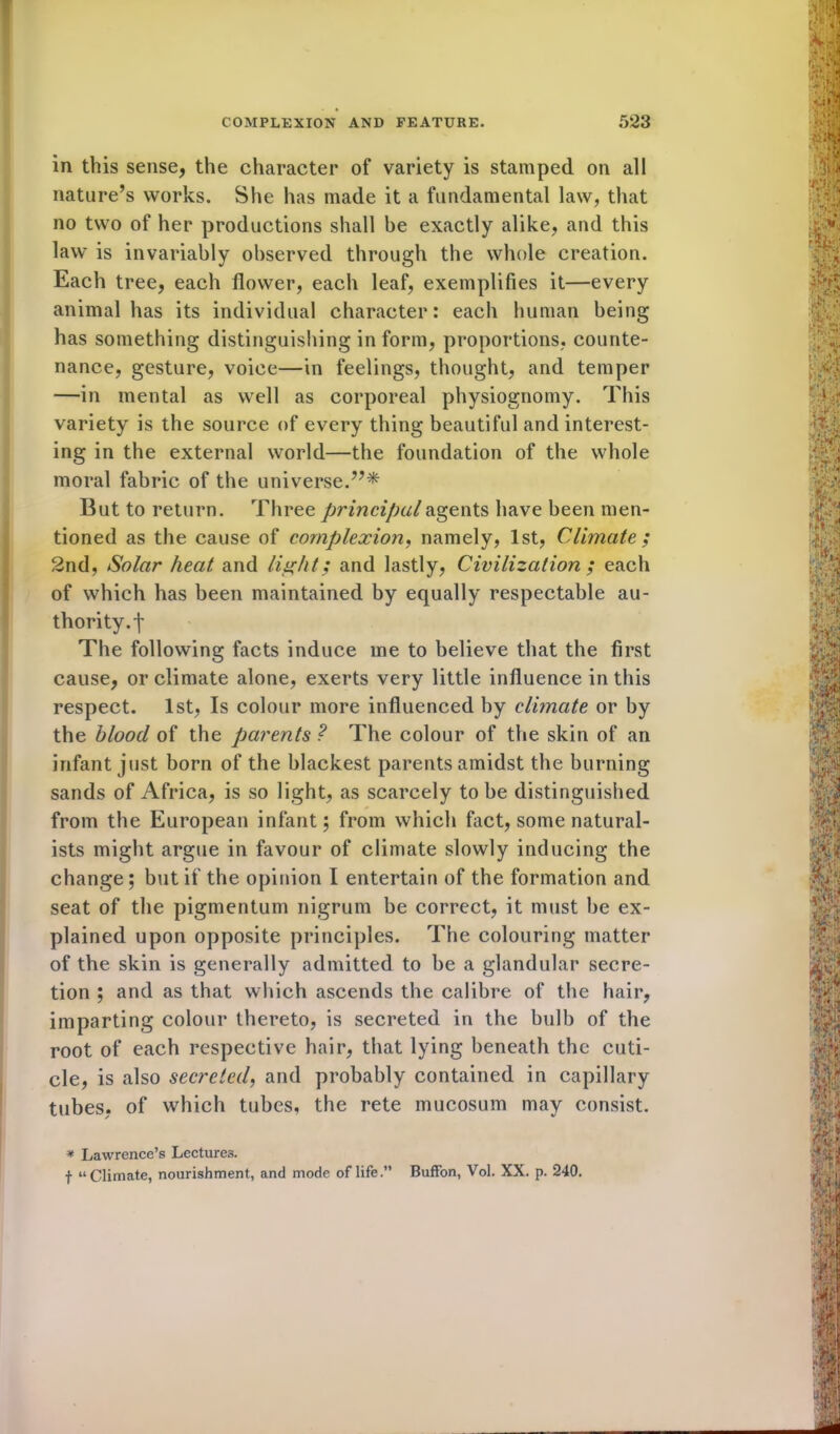in this sense, the character of variety is stamped on all nature’s works. She has made it a fundamental law, that no two of her productions shall be exactly alike, and this law is invariably observed through the whole creation. Each tree, each flower, each leaf, exemplifies it—every animal has its individual character: each human being has something distinguishing in form, proportions, counte- nance, gesture, voice—in feelings, thought, and temper —in mental as well as corporeal physiognomy. This variety is the source of every thing beautiful and interest- ing in the external world—the foundation of the whole moral fabric of the universe.”* But to return. Three principal agents have been men- tioned as the cause of complexion, namely, 1st, Climate; 2nd, Solar heat and light; and lastly, Civilization ; each of which has been maintained by equally respectable au- thority. f The following facts induce me to believe that the first cause, or climate alone, exerts very little influence in this respect. 1st, Is colour more influenced by climate or by the blood of the parents ? The colour of the skin of an infant just born of the blackest parents amidst the burning sands of Africa, is so light, as scarcely to be distinguished from the European infant; from which fact, some natural- ists might argue in favour of climate slowly inducing the change ; but if the opinion I entertain of the formation and seat of the pigmentum nigrum be correct, it must be ex- plained upon opposite principles. The colouring matter of the skin is generally admitted to be a glandular secre- tion ; and as that which ascends the calibre of the hair, imparting colour thereto, is secreted in the bulb of the root of each respective hair, that lying beneath the cuti- cle, is also secreted, and probably contained in capillary tubes, of which tubes, the rete mucosum may consist. * Lawrence’s Lectures. f “Climate, nourishment, and mode of life.” Buffon, Vol. XX. p. 240.