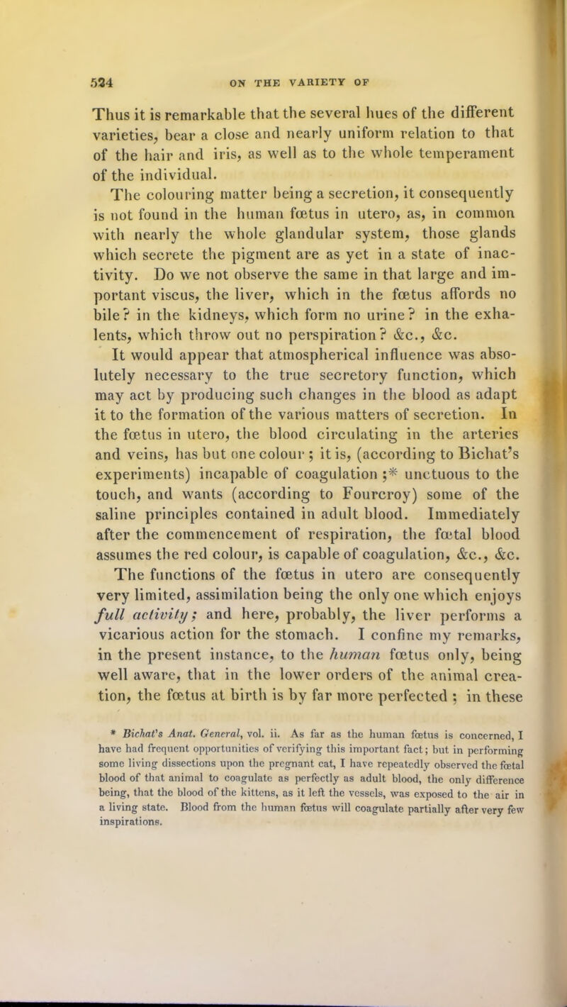 Thus it is remarkable that the several hues of the different varieties, bear a close and nearly uniform relation to that of the hair and iris, as well as to the whole temperament of the individual. The colouring matter being a secretion, it consequently is not found in the human foetus in utero, as, in common with nearly the whole glandular system, those glands which secrete the pigment are as yet in a state of inac- tivity. Do we not observe the same in that large and im- portant viscus, the liver, which in the foetus affords no bile? in the kidneys, which form no urine? in the exha- lents, which throw out no perspiration? &c., &c. It would appear that atmospherical influence was abso- lutely necessary to the true secretory function, which may act by producing such changes in the blood as adapt it to the formation of the various matters of secretion. In the foetus in utero, the blood circulating in the arteries and veins, has but one colour ; it is, (according to Bichat’s experiments) incapable of coagulation unctuous to the touch, and wants (according to Fourcroy) some of the saline principles contained in adult blood. Immediately after the commencement of respiration, the foetal blood assumes the red colour, is capable of coagulation, &c., &c. The functions of the foetus in utero are consequently very limited, assimilation being the only one which enjoys full activity; and here, probably, the liver performs a vicarious action for the stomach. I confine my remarks, in the present instance, to the human foetus only, being well aware, that in the lower orders of the animal crea- tion, the foetus at birth is by far more perfected ; in these * Bichat's Anat. General, vol. ii. As far as the human foetus is concerned, I have had frequent opportunities of verifying this important fact; but in performing some living dissections upon the pregnant cat, I have repeatedly observed the foetal blood of that animal to coagulate as perfectly as adult blood, the only difference being, that the blood of the kittens, as it left the vessels, was exposed to the air in a living state. Blood from the human foetus will coagulate partially after very few inspirations.