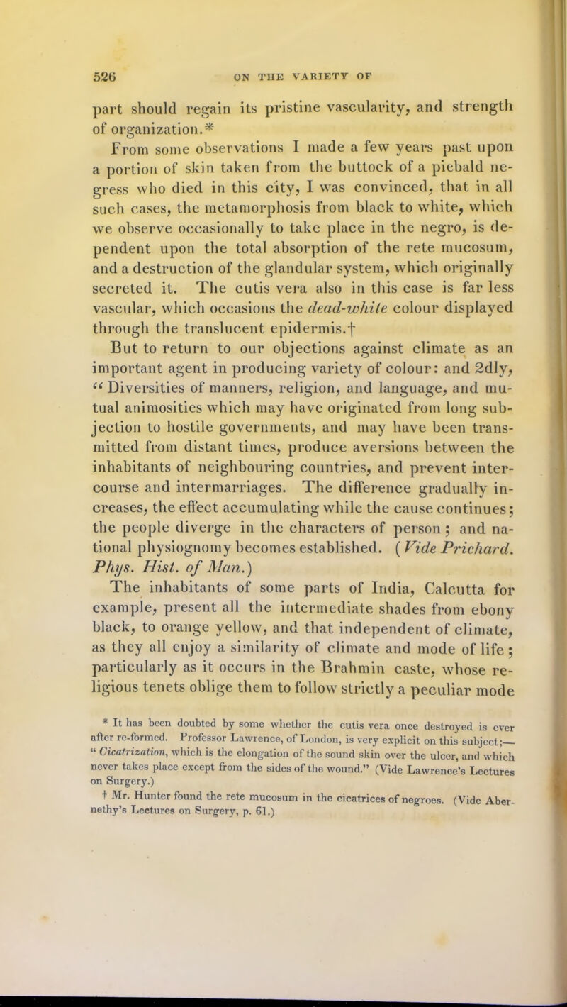 part should regain its pristine vascularity, and strength of organization.* From some observations I made a few years past upon a portion of skin taken from the buttock of a piebald ne- gress who died in this city, I was convinced, that in all such cases, the metamorphosis from black to white, which we observe occasionally to take place in the negro, is de- pendent upon the total absorption of the rete rnucosum, and a destruction of the glandular system, which originally secreted it. The cutis vera also in this case is far less vascular, which occasions the dead-white colour displayed through the translucent epidermis.f But to return to our objections against climate as an important agent in producing variety of colour: and 2dly, 66 Diversities of manners, religion, and language, and mu- tual animosities which may have originated from long sub- jection to hostile governments, and may have been trans- mitted from distant times, produce aversions between the inhabitants of neighbouring countries, and prevent inter- course and intermarriages. The difference gradually in- creases, the effect accumulating while the cause continues; the people diverge in the characters of person ; and na- tional physiognomy becomes established. ( Vide Prichard. Phys. Hist, of Man.) The inhabitants of some parts of India, Calcutta for example, present all the intermediate shades from ebony black, to orange yellow, and that independent of climate, as they all enjoy a similarity of climate and mode of life ; particularly as it occurs in the Brahmin caste, whose re- ligious tenets oblige them to follow strictly a peculiar mode * It has been doubted by some whether the cutis vera once destroyed is ever after re-formed. Professor Lawrence, of London, is very explicit on this subject; “ Cicatrization, which is the elongation of the sound skin over the ulcer, and which never takes place except from the sides of the wound.” (Vide Lawrence’s Lectures on Surgery.) t Mr. Hunter found the rete rnucosum in the cicatrices of negroes. (Vide Aber- nethy’s Lectures on Surgery, p. 61.)