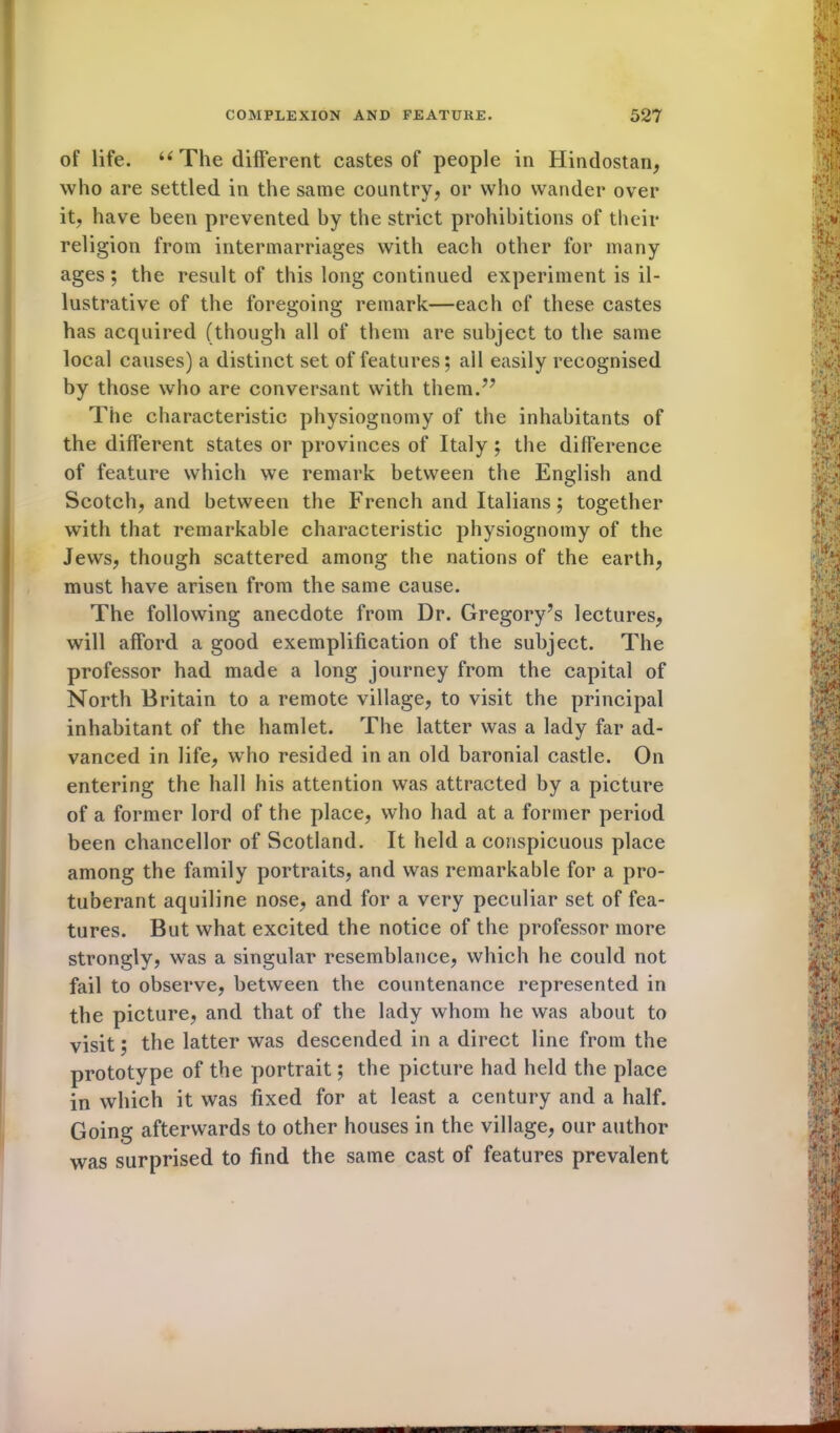of life. u The different castes of people in Hindostan, who are settled in the same country, or who wander over it, have been prevented by the strict prohibitions of their religion from intermarriages with each other for many ages; the result of this long continued experiment is il- lustrative of the foregoing remark—each of these castes has acquired (though all of them are subject to the same local causes) a distinct set of features; all easily recognised by those who are conversant with them.” The characteristic physiognomy of the inhabitants of the different states or provinces of Italy ; the difference of feature which we remark between the English and Scotch, and between the French and Italians; together with that remarkable characteristic physiognomy of the Jews, though scattered among the nations of the earth, must have arisen from the same cause. The following anecdote from Dr. Gregory’s lectures, will afford a good exemplification of the subject. The professor had made a long journey from the capital of North Britain to a remote village, to visit the principal inhabitant of the hamlet. The latter was a lady far ad- vanced in life, who resided in an old baronial castle. On entering the hall his attention was attracted by a picture of a former lord of the place, who had at a former period been chancellor of Scotland. It held a conspicuous place among the family portraits, and was remarkable for a pro- tuberant aquiline nose, and for a very peculiar set of fea- tures. But what excited the notice of the professor more strongly, was a singular resemblance, which he could not fail to observe, between the countenance represented in the picture, and that of the lady whom he was about to visit; the latter was descended in a direct line from the prototype of the portrait; the picture had held the place in which it was fixed for at least a century and a half. Going afterwards to other houses in the village, our author was surprised to find the same cast of features prevalent