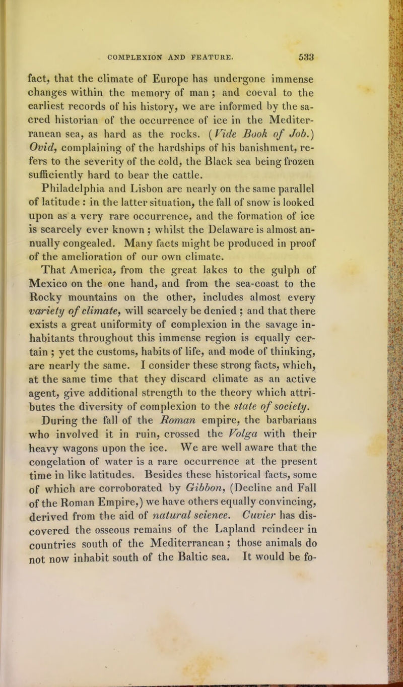 fact, that the climate of Europe has undergone immense changes within the memory of man ; and coeval to the earliest records of his history, we are informed by the sa- cred historian of the occurrence of ice in the Mediter- ranean sea, as hard as the rocks. (Vide Book of Job.) Ovid, complaining of the hardships of his banishment, re- fers to the severity of the cold, the Black sea being frozen sufficiently hard to bear the cattle. Philadelphia and Lisbon are nearly on the same parallel of latitude : in the latter situation, the fall of snow is looked upon as a very rare occurrence, and the formation of ice is scarcely ever known ; whilst the Delaware is almost an- nually congealed. Many facts might be produced in proof of the amelioration of our own climate. That America, from the great lakes to the gulph of Mexico on the one hand, and from the sea-coast to the Rocky mountains on the other, includes almost every variety of climate, will scarcely be denied ; and that there exists a great uniformity of complexion in the savage in- habitants throughout this immense region is equally cer- tain ; yet the customs, habits of life, and mode of thinking, are nearly the same. I consider these strong facts, which, at the same time that they discard climate as an active agent, give additional strength to the theory which attri- butes the diversity of complexion to the state of society. During the fall of the Roman empire, the barbarians who involved it in ruin, crossed the Volga with their heavy wagons upon the ice. We are well aware that the congelation of water is a rare occurrence at the present time in like latitudes. Besides these historical facts, some of which are corroborated by Gibbon, (Decline and Fall of the Roman Empire,) we have others equally convincing, derived from the aid of natural science. Cuvier has dis- covered the osseous remains of the Lapland reindeer in countries south of the Mediterranean ; those animals do not now inhabit south of the Baltic sea. It would be fo-