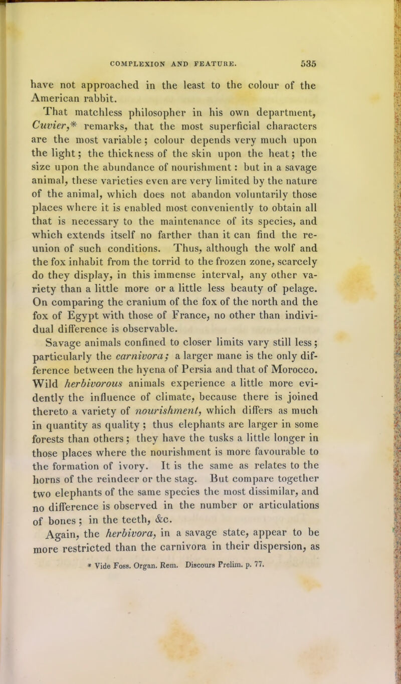 have not approached in the least to the colour of the American rabbit. That matchless philosopher in his own department, Cuvier,* remarks, that the most superficial characters are the most variable ; colour depends very much upon the light; the thickness of the skin upon the heat; the size upon the abundance of nourishment: but in a savage animal, these varieties even are very limited by the nature of the animal, which does not abandon voluntarily those places where it is enabled most conveniently to obtain all that is necessary to the maintenance of its species, and which extends itself no farther than it can find the re- union of such conditions. Thus, although the wolf and the fox inhabit from the torrid to the frozen zone, scarcely do they display, in this immense interval, any other va- riety than a little more or a little less beauty of pelage. On comparing the cranium of the fox of the north and the fox of Egypt with those of France, no other than indivi- dual difference is observable. Savage animals confined to closer limits vary still less; particularly the carnivora; a larger mane is the only dif- ference between the hyena of Persia and that of Morocco. Wild herbivorous animals experience a little more evi- dently the influence of climate, because there is joined thereto a variety of nourishment, which differs as much in quantity as quality ; thus elephants are larger in some forests than others; they have the tusks a little longer in those places where the nourishment is more favourable to the formation of ivory. It is the same as relates to the horns of the reindeer or the stag. But compare together two elephants of the same species the most dissimilar, and no difference is observed in the number or articulations of bones ; in the teeth, &c. Again, the herbivora, in a savage state, appear to be more restricted than the carnivora in their dispersion, as * Vide Foss. Organ. Rem. Discours Prelim, p. 77.