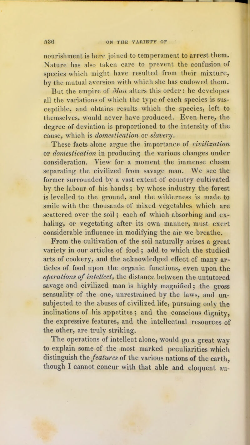 nourishment is here joined to temperament to arrest them. Nature has also taken care to prevent the confusion of species which might have resulted from their mixture, by the mutual aversion with which she has endowed them. But the empire of Man alters this order: he developes all the variations of which the type of each species is sus- ceptible, and obtains results which the species, left to themselves, would never have produced. Even here, the degree of deviation is proportioned to the intensity of the cause, which is domestication or slavery. These facts alone argue the importance of civilization or domestication in producing the various changes under consideration. View for a moment the immense chasm separating the civilized from savage man. We see the former surrounded by a vast extent of country cultivated by the labour of his hands; by whose industry the forest is levelled to the ground, and the wilderness is made to smile with the thousands of mixed vegetables which are scattered over the soil; each of which absorbing and ex- haling, or vegetating after its own manner, must exert considerable influence in modifying the air we breathe. From the cultivation of the soil naturally arises a great variety in our articles of food ; add to which the studied arts of cookery, and the acknowledged effect of many ar- ticles of food upon the organic functions, even upon the operations of intellect, the distance between the untutored savage and civilized man is highly magnified; the gross sensuality of the one, unrestrained by the laws, and un- subjected to the abuses of civilized life, pursuing only the inclinations of his appetites 5 and the conscious dignity, the expressive features, and the intellectual resources of the other, are truly striking. The operations of intellect alone, would go a great way to explain some of the most marked peculiarities which distinguish th% features of the various nations of the earth, though I cannot concur with that able and eloquent au-