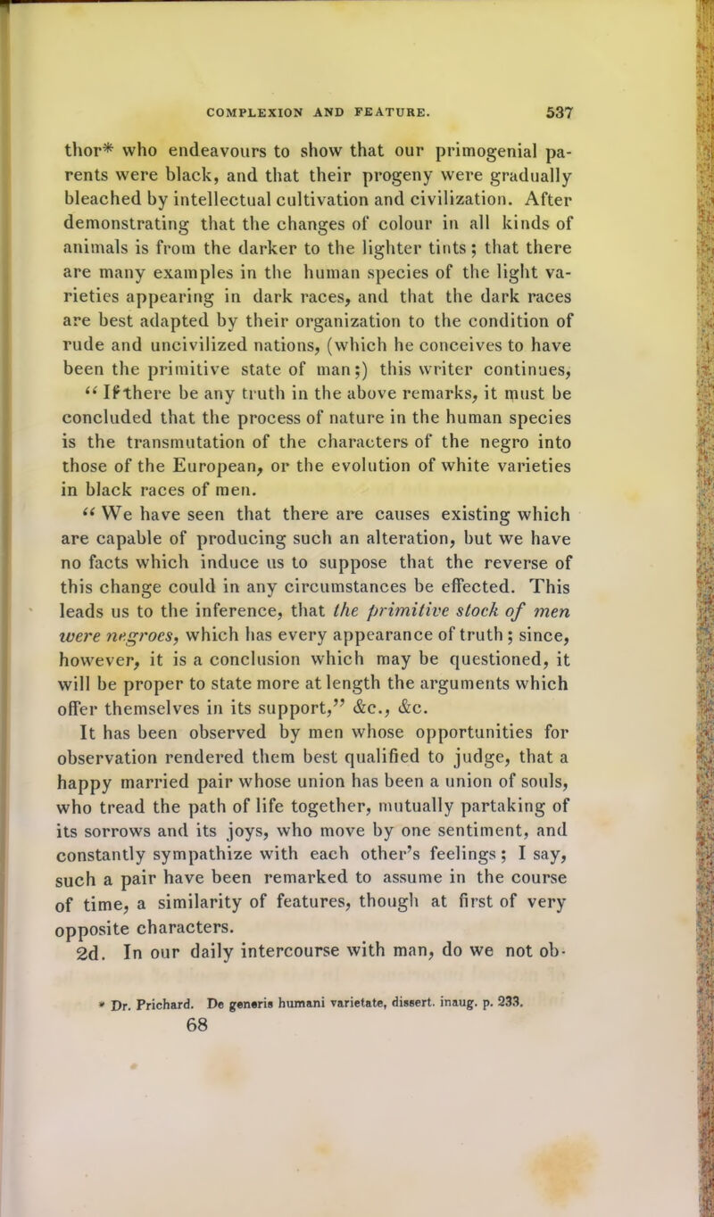 thor* who endeavours to show that our primogenial pa- rents were black, and that their progeny were gradually bleached by intellectual cultivation and civilization. After demonstrating that the changes of colour in all kinds of animals is from the darker to the lighter tints; that there are many examples in the human species of the light va- rieties appearing in dark races, and that the dark races are best adapted by their organization to the condition of rude and uncivilized nations, (which he conceives to have been the primitive state of man;) this writer continues, “ If there be any truth in the above remarks, it rpust be concluded that the process of nature in the human species is the transmutation of the characters of the negro into those of the European, or the evolution of white varieties in black races of men. u We have seen that there are causes existing which are capable of producing such an alteration, but we have no facts which induce us to suppose that the reverse of this change could in any circumstances be effected. This leads us to the inference, that the primitive stock of men were negroes, which has every appearance of truth ; since, however, it is a conclusion which may be questioned, it will be proper to state more at length the arguments which offer themselves in its support,” &c., &c. It has been observed by men whose opportunities for observation rendered them best qualified to judge, that a happy married pair whose union has been a union of souls, who tread the path of life together, mutually partaking of its sorrows and its joys, who move by one sentiment, and constantly sympathize with each other’s feelings; Isay, such a pair have been remarked to assume in the course of time, a similarity of features, though at first of very opposite characters. 2d. In our daily intercourse with man, do we not ob- * Dr. Prichard. De generis humani varietate, dissert, inaug. p. 233. 68