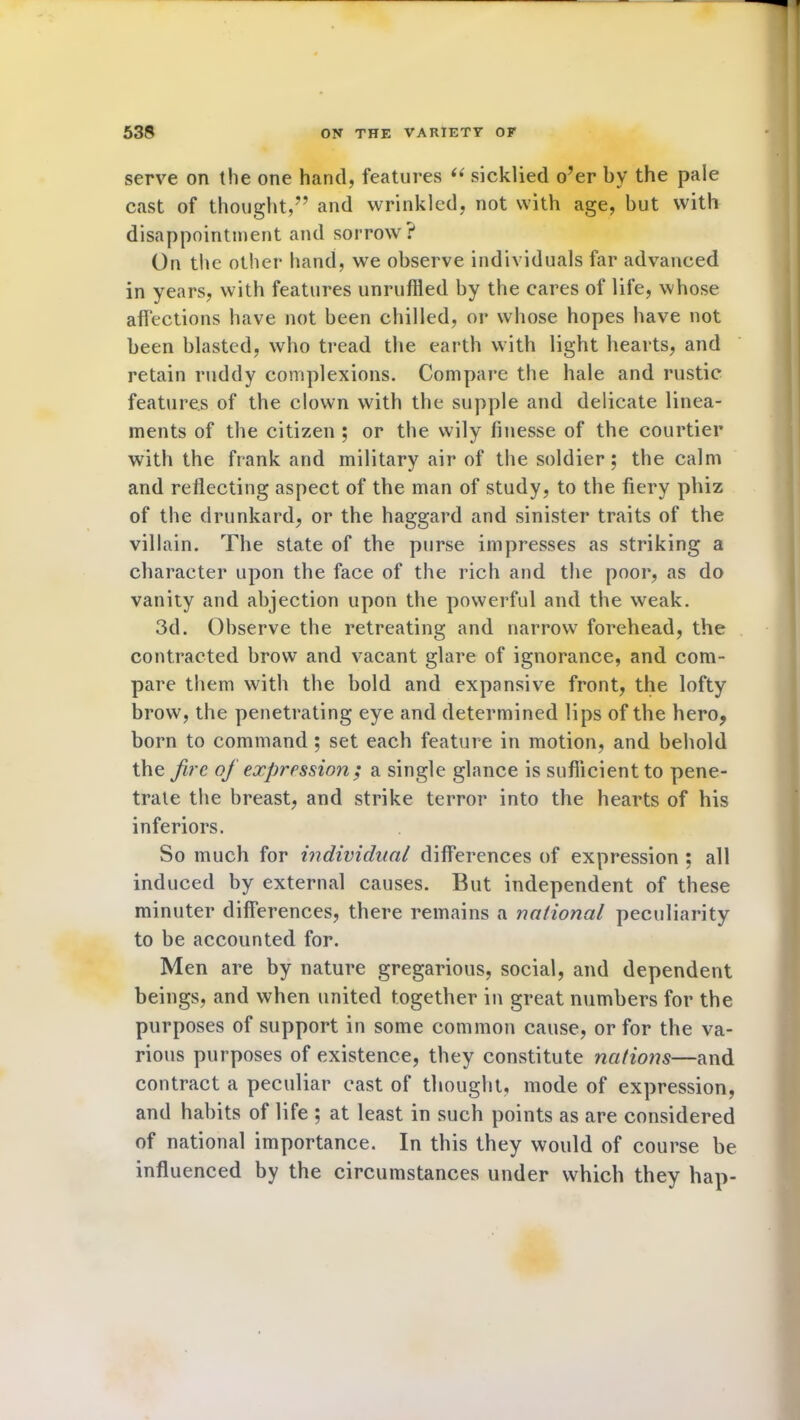 serve on the one hand, features ii sicklied o'er by the pale cast of thought,” and wrinkled, not with age, but with disappointment and sorrow? On the other hand, we observe individuals far advanced in years, with features unruffled by the cares of life, whose affections have not been chilled, or whose hopes have not been blasted, who tread the earth with light hearts, and retain ruddy complexions. Compare the hale and rustic features of the clown with the supple and delicate linea- ments of the citizen ; or the wily finesse of the courtier with the frank and military air of the soldier; the calm and reflecting aspect of the man of study, to the fiery phiz of the drunkard, or the haggard and sinister traits of the villain. The state of the purse impresses as striking a character upon the face of the rich and the poor, as do vanity and abjection upon the powerful and the weak. 3d. Observe the retreating and narrow forehead, the contracted brow and vacant glare of ignorance, and com- pare them with the bold and expansive front, the lofty brow, the penetrating eye and determined lips of the hero, born to command ; set each feature in motion, and behold the fire of expression; a single glance is sufficient to pene- trate the breast, and strike terror into the hearts of his inferiors. So much for individual differences of expression ; all induced by external causes. But independent of these minuter differences, there remains a national peculiarity to be accounted for. Men are by nature gregarious, social, and dependent beings, and when united together in great numbers for the purposes of support in some common cause, or for the va- rious purposes of existence, they constitute nations—and contract a peculiar cast of thought, mode of expression, and habits of life ; at least in such points as are considered of national importance. In this they would of course be influenced by the circumstances under which they hap-