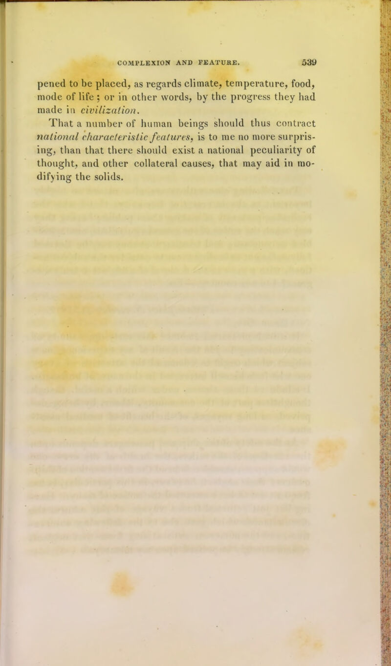 pened to be placed, as regards climate, temperature, food, mode of life ; or in other words, by the progress they had made in civilization. That a number of human beings should thus contract national characteristic features, is to me no more surpris- ing, than that there should exist a national peculiarity of thought, and other collateral causes, that may aid in mo- difying the solids.
