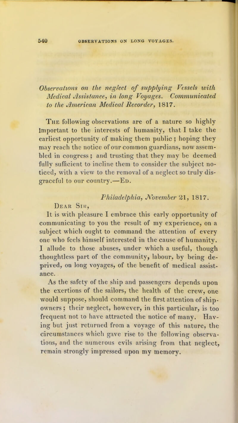 Observations on the neglect of supplying Vessels with Medical Assistance, in long Voyages. Communicated to the American Medical Recorder, 1817. The following observations are of a nature so highly Important to the interests of humanity, that I take the earliest opportunity of making them public ; hoping they may reach the notice of our common guardians, now assem- bled in congress; and trusting that they may be deemed fully sufficient to incline them to consider the subject no- ticed, with a view to the removal of a neglect so truly dis- graceful to our country.—Ed. Philadelphia, November 21, 1817. Dear Sik, It is with pleasure I embrace this early opportunity of communicating to you the result of my experience, on a subject which ought to command the attention of every one who feels himself interested in the cause of humanity. J I allude to those abuses, under which a useful, though thoughtless part of the community, labour, by being de- prived, on long voyages, of the benefit of medical assist- ance. As the safety of the ship and passengers depends upon the exertions of the sailors, the health of the crew, one would suppose, should command the first attention of ship- owners ; their neglect, however, in this particular, is too frequent not to have attracted the notice of many. Hav- ing but just returned from a voyage of this nature, the circumstances which gave rise to the following observa- tions, and the numerous evils arising from that neglect, remain strongly impressed upon my memory.