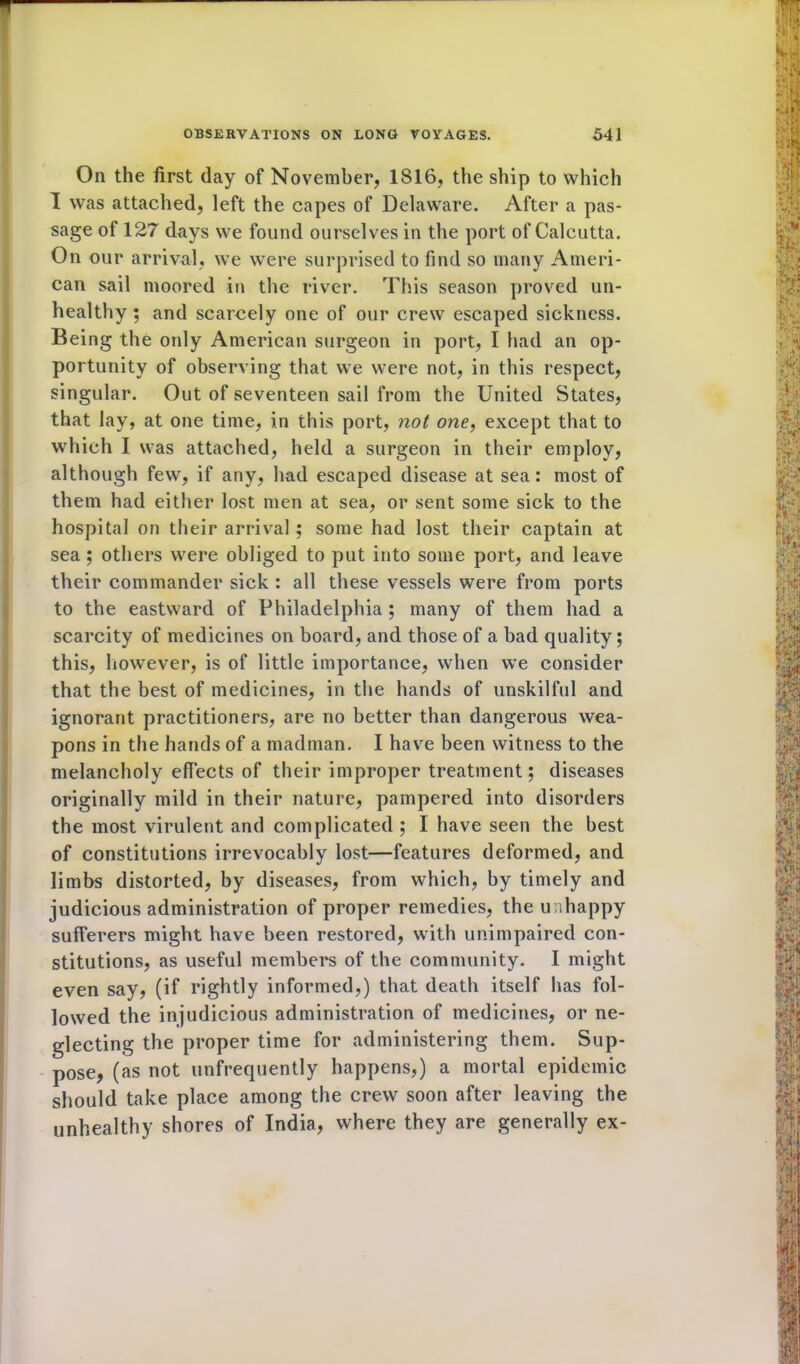 On the first day of November, 1816, the ship to which I was attached, left the capes of Delaware. After a pas- sage of 127 days we found ourselves in the port of Calcutta. On our arrival, we were surprised to find so many Ameri- can sail moored in the river. This season proved un- healthy ; and scarcely one of our crew escaped sickness. Being the only American surgeon in port, I had an op- portunity of observing that we were not, in this respect, singular. Out of seventeen sail from the United States, that lay, at one time, in this port, not one, except that to which I was attached, held a surgeon in their employ, although few, if any, had escaped disease at sea: most of them had either lost men at sea, or sent some sick to the hospital on their arrival ; some had lost their captain at sea ; others were obliged to put into some port, and leave their commander sick : all these vessels were from ports to the eastward of Philadelphia ; many of them had a scarcity of medicines on board, and those of a bad quality; this, however, is of little importance, when we consider that the best of medicines, in the hands of unskilful and ignorant practitioners, are no better than dangerous wea- pons in the hands of a madman. I have been witness to the melancholy effects of their improper treatment; diseases originally mild in their nature, pampered into disorders the most virulent and complicated ; I have seen the best of constitutions irrevocably lost—features deformed, and limbs distorted, by diseases, from which, by timely and judicious administration of proper remedies, the unhappy sufferers might have been restored, with unimpaired con- stitutions, as useful members of the community. I might even say, (if rightly informed,) that death itself has fol- lowed the injudicious administration of medicines, or ne- glecting the proper time for administering them. Sup- pose, (as not unfrequently happens,) a mortal epidemic should take place among the crew soon after leaving the unhealthy shores of India, where they are generally ex-