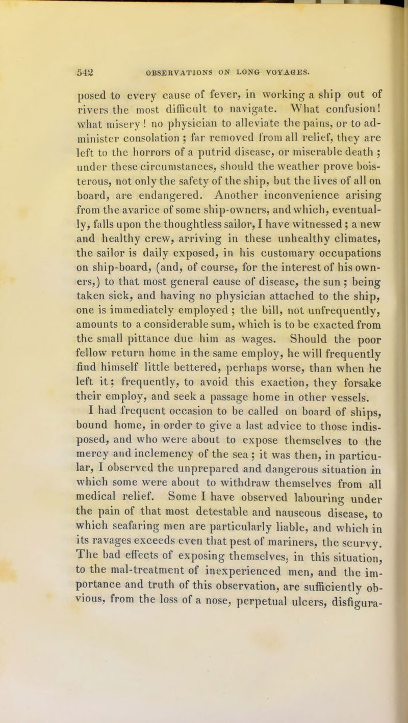 posed to every cause of fever, in working a ship out of rivers the most difficult to navigate. What confusion! what misery ! no physician to alleviate the pains, or to ad- minister consolation ; far removed from all relief, they are left to the horrors of a putrid disease, or miserable death ; under these circumstances, should the weather prove bois- terous, not only the safety of the ship, but the lives of all on board, are endangered. Another inconvenience arising from the avarice of some ship-owners, and which, eventual- ly, falls upon the thoughtless sailor, I have witnessed ; a new and healthy crew, arriving in these unhealthy climates, the sailor is daily exposed, in his customary occupations on ship-board, (and, of course, for the interest of his own- ers,) to that most general cause of disease, the sun ; being taken sick, and having no physician attached to the ship, one is immediately employed ; the bill, not unfrequently, amounts to a considerable sum, which is to be exacted from the small pittance due him as wages. Should the poor fellow return home in the same employ, he will frequently find himself little bettered, perhaps worse, than when he left it; frequently, to avoid this exaction, they forsake their employ, and seek a passage home in other vessels. I had frequent occasion to be called on board of ships, bound home, in order to give a last advice to those indis- posed, and who were about to expose themselves to the mercy and inclemency of the sea; it was then, in particu- lar, I observed the unprepared and dangerous situation in which some were about to withdraw themselves from all medical relief. Some I have observed labouring under the pain of that most detestable and nauseous disease, to which seafaring men are particularly liable, and which in its ravages exceeds even that pest of mariners, the scurvy. The bad effects of exposing themselves, in this situation, to the mal-treatment of inexperienced men, and the im- portance and truth of this observation, are sufficiently ob- vious, from the loss of a nose, perpetual ulcers, disfigura-