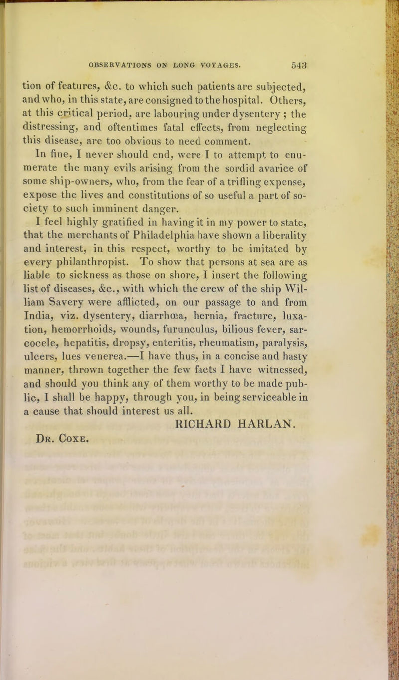 * tion of features, &c. to which such patients are subjected, and who, in this state, are consigned to the hospital. Others, at this critical period, are labouring under dysentery ; the distressing, and oftentimes fatal effects, from neglecting this disease, are too obvious to need comment. In fine, I never should end, were I to attempt to enu- merate the many evils arising from the sordid avarice of some ship-owners, who, from the fear of a trifling expense, expose the lives and constitutions of so useful a part of so- ciety to such imminent danger. I feel highly gratified in having it in my power to state, that the merchants of Philadelphia have shown a liberality and interest, in this respect, worthy to be imitated by every philanthropist. To show that persons at sea are as liable to sickness as those on shore, I insert the following list of diseases, &c., with which the crew of the ship Wil- liam Savery were afflicted, on our passage to and from India, viz. dysentery, diarrhoea, hernia, fracture, luxa- tion, hemorrhoids, wounds, furunculus, bilious fever, sar- cocele, hepatitis, dropsy, enteritis, rheumatism, paralysis, ulcers, lues venerea.—I have thus, in a concise and hasty manner, thrown together the few facts I have witnessed, and should you think any of them worthy to be made pub- lic, I shall be happy, through you, in being serviceable in a cause that should interest us all. RICHARD HARLAN. Dr. Coxe.