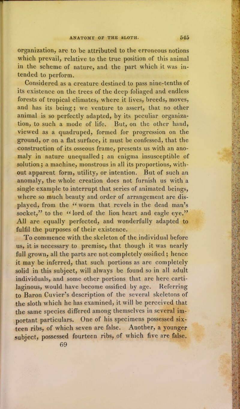 organization, are to be attributed to the erroneous notions which prevail, relative to the true position of this animal in the scheme of nature, and the part which it was in- tended to perform. Considered as a creature destined to pass nine-tenths of its existence on the trees of the deep foliaged and endless forests of tropical climates, where it lives, breeds, moves, and has its being; we venture to assert, that no other animal is so perfectly adapted, by its peculiar organiza- tion, to such a mode of life. But, on the other hand, viewed as a quadruped, formed for progression on the ground, or on a flat surface, it must be confessed, that the construction of its osseous frame, presents us with an ano- maly in nature unequalled ; an enigma insusceptible of solution; a machine, monstrous in all its proportions, with- out apparent form, utility, or intention. But of such an anomaly, the whole creation does not furnish us with a single example to interrupt that series of animated beings, where so much beauty and order of arrangement are dis- played, from the u worm that revels in the dead man’s socket,” to the “lord of the lion heart and eagle eye.” All are equally perfected, and wonderfully adapted to fulfil the purposes of their existence. To commence with the skeleton of the individual before us, it is necessary to premise, that though it was nearly full grown, all the parts are not completely ossified ; hence it may be inferred, that such portions as are completely solid in this subject, will always be found so in all adult individuals, and some other portions that are here carti- laginous, would have become ossified by age. Referring to Baron Cuvier’s description of the several skeletons of the sloth which he has examined, it will be perceived that the same species differed among themselves in several im- portant particulars. One of his specimens possessed six- teen ribs, of which seven are false. Another, a younger subject, possessed fourteen ribs, of which five are false. 69