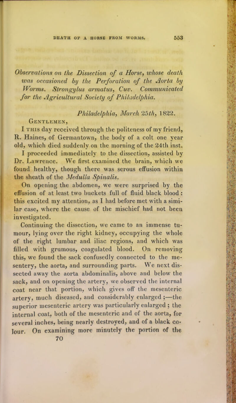 Observations on the Dissection of a Horse, whose death was occasioned by the Perforation of the Aorta by Worms. Strongylus armatus, Cuv. Communicated for the Agricultural Society of Philadelphia. Philadelphia, March 25th, 1822. Gentlemen, I this day received through the politeness of my friend, R. Haines, of Germantown, the body of a colt one year old, which died suddenly on the morning of the 24th inst. I proceeded immediately to the dissection, assisted by Dr. Lawrence. VVe first examined the brain, which wre found healthy, though there was serous effusion within the sheath of the Medulla Spinalis. On opening the abdomen, we were surprised by the effusion of at least two buckets full of fluid black blood : this excited my attention, as I had before met with a simi- lar case, where the cause of the mischief had not been investigated. Continuing the dissection, we came to an immense tu- mour, lying over the right kidney, occupying the whole of the right lumbar and iliac regions, and which was filled with grumous, coagulated blood. On removing this, we found the sack confusedly connected to the me- sentery, the aorta, and surrounding parts. We next dis- sected away the aorta abdominalis, above and below the sack, and on opening the artery, we observed the internal coat near that portion, which gives off the mesenteric artery, much diseased, and considerably enlarged ;—the superior mesenteric artery was particularly enlarged ; the internal coat, both of the mesenteric and of the aorta, for several inches, being nearly destroyed, and of a black co- lour. On examining more minutely the portion of the 70