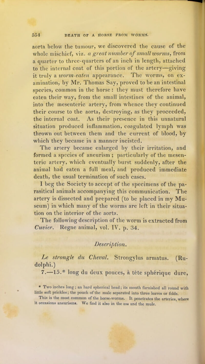 aorta below the tumour, we discovered the cause of the whole mischief, viz. a great number of small worms, from a quarter to three-quarters of an inch in length, attached to the internal coat of this portion of the artery—giving it truly a worm-eaten appearance. The worms, on ex- amination, by Mr. Thomas Say, proved to be an intestinal species, common in the horse : they must therefore have eaten their way, from the small intestines of the animal, into the mesenteric artery, from whence they continued their course to the aorta, destroying, as they proceeded, the internal coat. As their presence in this unnatural situation produced inflammation, coagulated lymph was thrown out between them and the current of blood, by which they became in a manner incisted. The artery became enlarged by their irritation, and formed a species of aneurism ; particularly of the mesen- teric artery, which eventually burst suddenly, after the animal had eaten a full meal, and produced immediate death, the usual termination of such cases. I beg the Society to accept of the specimens of the pa- rasitical animals accompanying this communication. The artery is dissected and prepared (to be placed in my Mu- seum) in which many of the worms are left in their situa- tion on the interior of the aorta. The following description of the worm is extracted from Cuvier. Regne animal, vol. IV. p. 34. Description. Le strongle du Cheval. Strongylus armatus. (Ru- dolphi.) 7.—15.* long du deux pouces, a tete spherique dure, * Two inches long ; an hard spherical head; its mouth furnished all round with little soft prickles; the pouch of the male separated into three leaves or folds. This is the most common of the horse-worms. It penetrates the arteries, where it occasions aneurisms. We find it also in the ass and the mule.