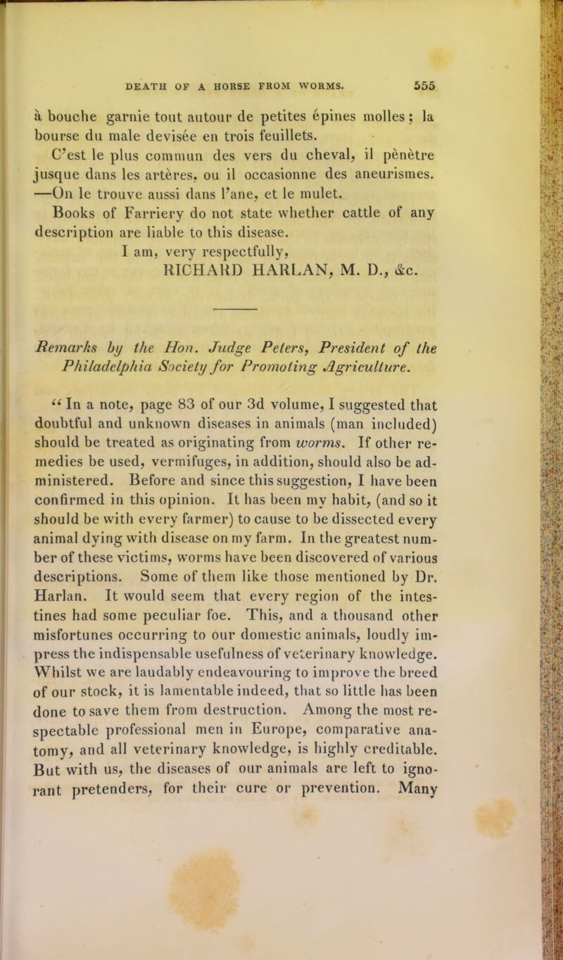 a bouche garnie tout autour de petites epines molles; la bourse du male devisee en trois feuillets. C’est le plus commun des vers du cheval, il penetre jusque dans les arteres. ou il occasionne des aneurismes. —On le trouve aussi dans Pane, et le mulet. Books of Farriery do not state whether cattle of any description are liable to this disease. I am, very respectfully, RICHARD HARLAN, M. D., &c. Remar/is by the Hon. Judge Peters, President of the Philadelphia Society for Promoting Agriculture. (( In a note, page 83 of our 3d volume, I suggested that doubtful and unknown diseases in animals (man included) should be treated as originating from worms. If other re- medies be used, vermifuges, in addition, should also be ad- ministered. Before and since this suggestion, I have been confirmed in this opinion. It has been my habit, (and so it should be with every farmer) to cause to be dissected every animal dying with disease on my farm. In the greatest num- ber of these victims, worms have been discovered of various descriptions. Some of them like those mentioned by Dr. Harlan. It would seem that every region of the intes- tines had some peculiar foe. This, and a thousand other misfortunes occurring to our domestic animals, loudly im- press the indispensable usefulness of veterinary knowledge. Whilst we are laudably endeavouring to improve the breed of our stock, it is lamentable indeed, that so little has been done to save them from destruction. Among the most re- spectable professional men in Europe, comparative ana- tomy, and all veterinary knowledge, is highly creditable. But with us, the diseases of our animals are left to igno- rant pretenders, for their cure or prevention. Many