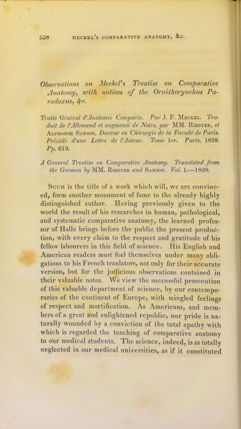 Observations on MeckePs Treatise on Comparative Anatomy, with notices of the Ornithorynchus Pa- radoxus:, fyc. Traite General d’Anatomie Comparee. Par J. F. Meckel. Tra- duit de rAllemand et augmente de Notes, par MM. Riester, et Alphonse Sanson, Docteur en Chirurgie de la Faculte de Paris. Precede d'une Lettre de VAuteur. Tome 1 er. Paris, 1828. Pp. G13. A General Treatise on Comparative Anatomy. Translated from the German by MM. Riester and Sanson. Vol. 1.—1828. Such is the title of a work which will, we are convinc- ed, form another monument of fame to the already highly distinguished author. Having previously given to the world the result of his researches in human, pathological, and systematic comparative anatomy, the learned profes- sor of Halle brings before the public the present produc- tion, with every claim to the respect and gratitude of his fellow labourers in this field of science. His English and American readers must feel themselves under many obli- gations to his French tranlators, not only for their accurate version, but for the judicious observations contained in their valuable notes. We view the successful prosecution of this valuable department of science, by our contempo- raries of the continent of Europe, with mingled feelings of respect and mortification. As Americans, and mem- bers of a great and enlightened republic, our pride is na- turally wounded by a conviction of the total apathy with which is regarded the teaching of comparative anatomy to our medical students. The science, indeed, is as totally neglected in our medical universities, as if it constituted