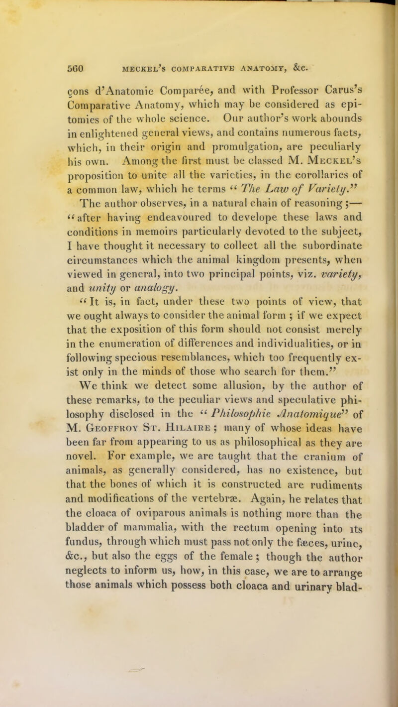 cons d’Anatomie Comparee, and with Professor Carus’s Comparative Anatomy, which may be considered as epi- tomies of the whole science. Our author’s work abounds in enlightened general views, and contains numerous facts, which, in their origin and promulgation, are peculiarly his own. Among the first must be classed M. Meckel’s proposition to unite all the varieties, in the corollaries of a common law, which he terms “ The Law of Variety T The author observes, in a natural chain of reasoning ;— “ after having endeavoured to develope these laws and conditions in memoirs particularly devoted to the subject, I have thought it necessary to collect all the subordinate circumstances which the animal kingdom presents, when viewed in general, into two principal points, viz. variety, and unity or analogy. u It is, in fact, under these two points of view, that we ought always to consider the animal form ; if we expect that the exposition of this form should not consist merely in the enumeration of differences and individualities, or in following specious resemblances, which too frequently ex- ist only in the minds of those who search for them.” We think we detect some allusion, by the author of these remarks, to the peculiar views and speculative phi- losophy disclosed in the (( Philosophic Jlnatomique” of M. Geoffroy St. Hilaire ; many of whose ideas have been far from appearing to us as philosophical as they are novel. For example, we are taught that the cranium of animals, as generally considered, has no existence, but that the hones of which it is constructed are rudiments and modifications of the vertebrae. Again, he relates that the cloaca of oviparous animals is nothing more than the bladder of mammalia, with the rectum opening into its fundus, through which must pass not only the faeces, urine, &c., but also the eggs of the female ; though the author neglects to inform us, how, in this case, we are to arrange those animals which possess both cloaca and urinary blad-