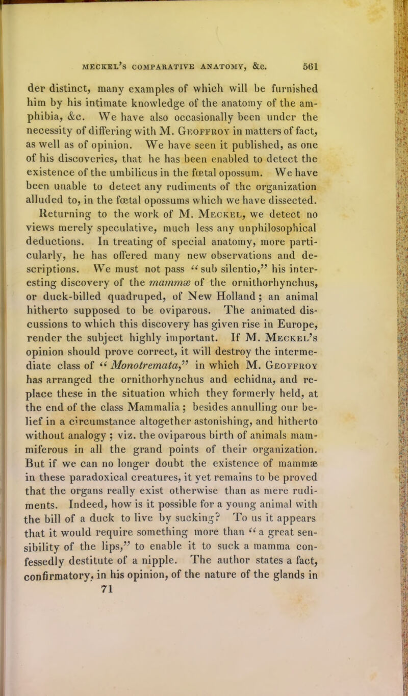 der distinct, many examples of which will be furnished him by his intimate knowledge of the anatomy of the am- phibia, &c. We have also occasionally been under the necessity of differing with M. Geoffroy in matters of fact, as well as of opinion. We have seen it published, as one of his discoveries, that he has been enabled to detect the existence of the umbilicus in the foetal opossum. We have been unable to detect any rudiments of the organization alluded to, in the foetal opossums which we have dissected. Returning to the work of M. Meckel, we detect no views merely speculative, much less any unphilosophical deductions. In treating of special anatomy, more parti- cularly, he has offered many new observations and de- scriptions. We must not pass “ sub silentio,” his inter- esting discovery of the mcirnmx of the ornithorhynchus, or duck-billed quadruped, of New Holland; an animal hitherto supposed to be oviparous. The animated dis- cussions to which this discovery has given rise in Europe, render the subject highly important. If M. Meckel’s opinion should prove correct, it will destroy the interme- diate class of “ Monotremata,” in which M. Geoffroy has arranged the ornithorhynchus and echidna, and re- place these in the situation which they formerly held, at the end of the class Mammalia ; besides annulling our be- lief in a circumstance altogether astonishing, and hitherto without analogy ; viz. the oviparous birth of animals mam- miferous in all the grand points of their organization. But if we can no longer doubt the existence of mammae in these paradoxical creatures, it yet remains to be proved that the organs really exist otherwise than as mere rudi- ments. Indeed, how is it possible for a young animal with the bill of a duck to live by sucking? To us it appears that it would require something more than “a great sen- sibility of the lips,” to enable it to suck a mamma con- fessedly destitute of a nipple. The author states a fact, confirmatory, in his opinion, of the nature of the glands in 71