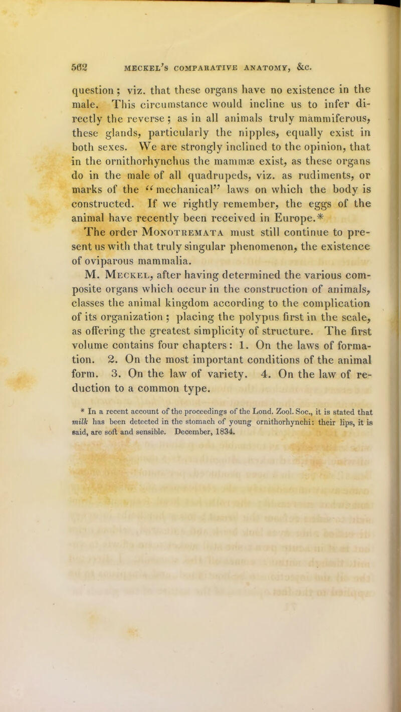 question ; viz. that these organs have no existence in the male. This circumstance would incline us to infer di- rectly the reverse ; as in all animals truly mammiferous, these glands, particularly the nipples, equally exist in both sexes. We are strongly inclined to the opinion, that in the ornithorhynchus the mammae exist, as these organs do in the male of all quadrupeds, viz. as rudiments, or marks of the u mechanical” laws on which the body is constructed. If we rightly remember, the eggs of the animal have recently been received in Europe.* The order Monotremata must still continue to pre- sent us with that truly singular phenomenon, the existence of oviparous mammalia. M. Meckel, after having determined the various com- posite organs which occur in the construction of animals, classes the animal kingdom according to the complication of its organization ; placing the polypus first in the scale, as offering the greatest simplicity of structure. The first volume contains four chapters: 1. On the laws of forma- tion. 2. On the most important conditions of the animal form. 3. On the law of variety. 4. On the law of re- duction to a common type. * In a recent account of the proceedings of the Lond. Zool. Soc., it is stated that milk has been detected in the stomach of young ornithorhynchi: their lips, it is said, are soft and sensible. December, 1834.