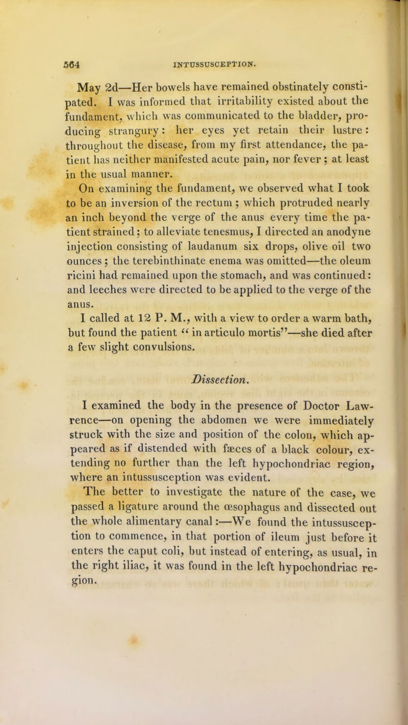 May 2d—Her bowels have remained obstinately consti- pated. I was informed that irritability existed about the fundament, which was communicated to the bladder, pro- ducing strangury: her eyes yet retain their lustre: throughout the disease, from my first attendance, the pa- tient has neither manifested acute pain, nor fever : at least in the usual manner. On examining the fundament, we observed what I took to be an inversion of the rectum ; which protruded nearly an inch beyond the verge of the anus every time the pa- tient strained; to alleviate tenesmus, I directed an anodyne injection consisting of laudanum six drops, olive oil two ounces ; the terebinthinate enema was omitted—the oleum ricini had remained upon the stomach, and was continued: and leeches were directed to be applied to the verge of the anus. I called at 12 P. M., with a view to order a warm bath, but found the patient “ in articulo mortis”—she died after a few slight convulsions. Dissection. I examined the body in the presence of Doctor Law- rence—on opening the abdomen we were immediately struck with the size and position of the colon, which ap- peared as if distended with faeces of a black colour, ex- tending no further than the left hypochondriac region, where an intussusception was evident. The better to investigate the nature of the case, we passed a ligature around the oesophagus and dissected out the whole alimentary canal:—We found the intussuscep- tion to commence, in that portion of ileum just before it enters the caput coli, but instead of entering, as usual, in the right iliac, it was found in the left hypochondriac re- gion.