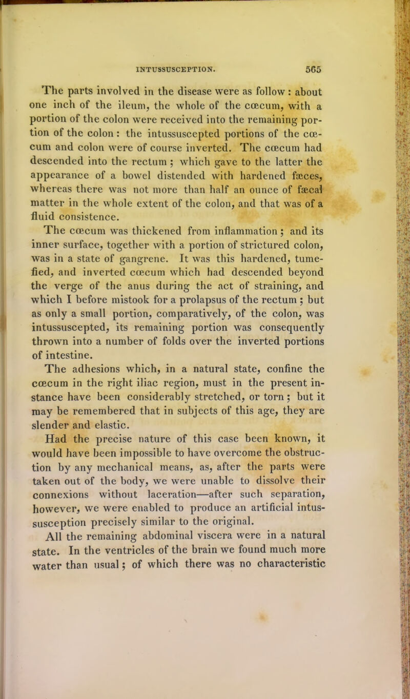 The parts involved in the disease were as follow: about one inch of the ileum, the whole of the ccecum, with a portion of the colon were received into the remaining por- tion of the colon : the intussuscepted portions of the cce- cum and colon were of course inverted. The ccecum had descended into the rectum ; which gave to the latter the appearance of a bowel distended with hardened faeces, whereas there was not more than half an ounce of faecal matter in the whole extent of the colon, and that was of a fluid consistence. The ccecum was thickened from inflammation; and its inner surface, together with a portion of strictured colon, was in a state of gangrene. It was this hardened, tume- fied, and inverted ccecum which had descended beyond the verge of the anus during the act of straining, and which I before mistook for a prolapsus of the rectum ; but as only a small portion, comparatively, of the colon, was intussuscepted, its remaining portion was consequently thrown into a number of folds over the inverted portions of intestine. The adhesions which, in a natural state, confine the ccecum in the right iliac region, must in the present in- stance have been considerably stretched, or torn ; but it may be remembered that in subjects of this age, they are slender and elastic. Had the precise nature of this case been known, it would have been impossible to have overcome the obstruc- tion by any mechanical means, as, after the parts were taken out of the body, we were unable to dissolve their connexions without laceration—after such separation, however, we were enabled to produce an artificial intus- susception precisely similar to the original. All the remaining abdominal viscera were in a natural state. In the ventricles of the brain we found much more water than usual; of which there was no characteristic