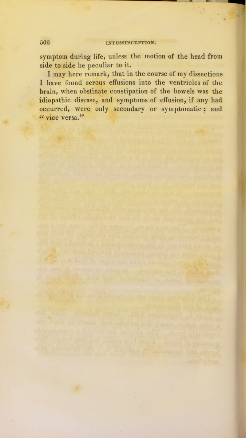 symptom daring life, unless the motion of the head from side to side be peculiar to it. I may here remark, that in the course of my dissections I have found serous effusions into the ventricles of the brain, when obstinate constipation of the bowels was the idiopathic disease, and symptoms of effusion, if any had occurred, were only secondary or symptomatic; and (( vice versa.”