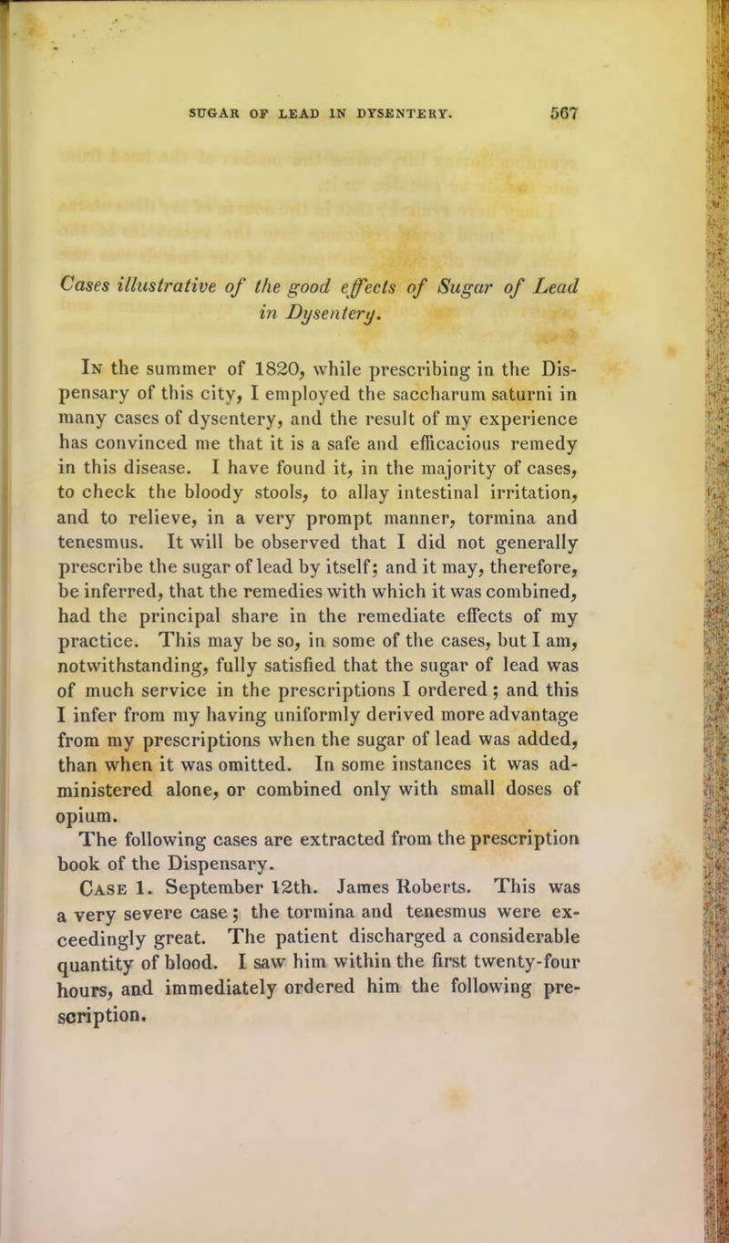 Cases illustrative of the good effects of Sugar of Lead in Dysentery. In the summer of 1820, while prescribing in the Dis- pensary of this city, I employed the saccharum saturni in many cases of dysentery, and the result of my experience has convinced me that it is a safe and efficacious remedy in this disease. I have found it, in the majority of cases, to check the bloody stools, to allay intestinal irritation, and to relieve, in a very prompt manner, tormina and tenesmus. It will be observed that I did not generally prescribe the sugar of lead by itself; and it may, therefore, be inferred, that the remedies with which it was combined, had the principal share in the remediate effects of my practice. This may be so, in some of the cases, but I am, notwithstanding, fully satisfied that the sugar of lead was of much service in the prescriptions I ordered; and this I infer from my having uniformly derived more advantage from my prescriptions when the sugar of lead was added, than when it was omitted. In some instances it was ad- ministered alone, or combined only with small doses of opium. The following cases are extracted from the prescription book of the Dispensary. Case 1. September 12th. James Roberts. This was a very severe case ; the tormina and tenesmus were ex- ceedingly great. The patient discharged a considerable quantity of blood. I saw him within the first twenty-four hours, and immediately ordered him the following pre- scription.