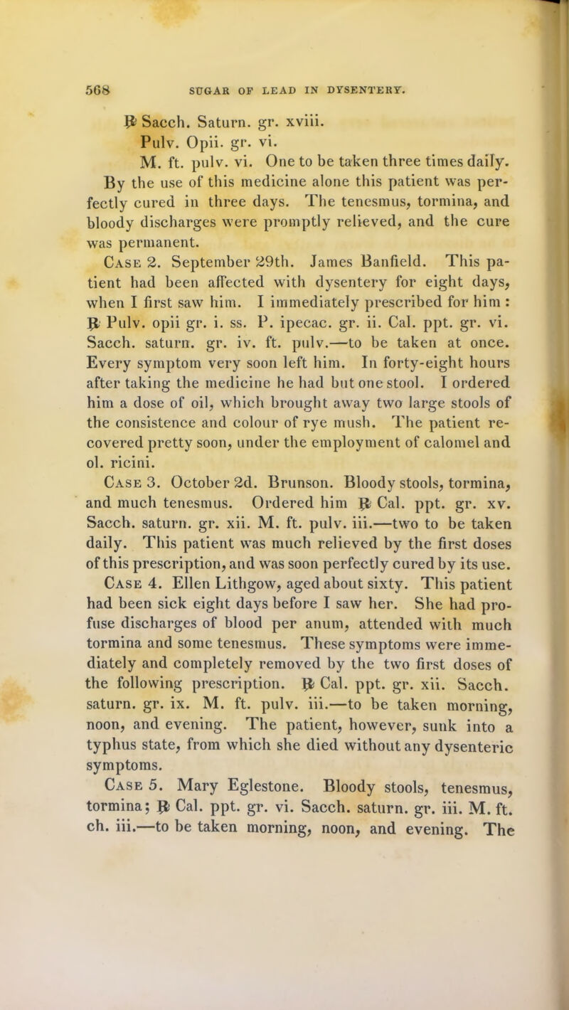 {& Sacch. Saturn, gr. xviii. Pulv. Opii. gr. vi. M. ft. pulv. vi. One to be taken three times daily. By the use of this medicine alone this patient was per- fectly cured in three days. The tenesmus, tormina, and bloody discharges were promptly relieved, and the cure was permanent. Case 2. September 29th. James Banfield. This pa- tient had been afTected with dysentery for eight days, when I first saw him. I immediately prescribed for him : B Pulv. opii gr. i. ss. P. ipecac, gr. ii. Cal. ppt. gr. vi. Sacch. saturn. gr. iv. ft. pulv.—to be taken at once. Every symptom very soon left him. In forty-eight hours after taking the medicine he had but one stool. I ordered him a dose of oil, which brought away two large stools of the consistence and colour of rye mush. The patient re- covered pretty soon, under the employment of calomel and ol. ricini. Case 3. October 2d. Brunson. Bloody stools, tormina, and much tenesmus. Ordered him {1 Cal. ppt. gr. xv. Sacch. saturn. gr. xii. M. ft. pulv. iii.—two to be taken daily. This patient was much relieved by the first doses of this prescription, and was soon perfectly cured by its use. Case 4. Ellen Lithgow, aged about sixty. This patient had been sick eight days before I saw her. She had pro- fuse discharges of blood per anum, attended with much tormina and some tenesmus. These symptoms were imme- diately and completely removed by the two first doses of the following prescription. ffc Cal. ppt. gr. xii. Sacch. saturn. gr. ix. M. ft. pulv. iii.—to be taken morning, noon, and evening. The patient, however, sunk into a typhus state, from which she died without any dysenteric symptoms. Case 5. Mary Eglestone. Bloody stools, tenesmus, tormina; Jfe Cal. ppt. gr. vi. Sacch. saturn. gr. iii. M. ft. ch. iii.—to be taken morning, noon, and evening. The