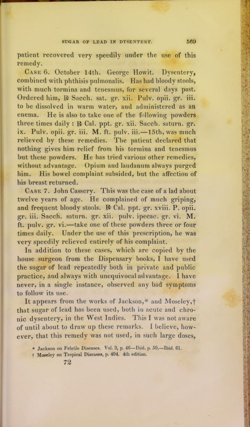 patient recovered very speedily under the use of this remedy. Case 6. October 14th. George Howit. Dysentery, combined with phthisis pulmonalis. Has had bloody stools, with much tormina and tenesmus, for several days past. Ordered him, Sacch. sat. gr. xii. Pulv. opii. gr. iii. to be dissolved in warm water, and administered as an enema. He is also to take one of the following powders three times daily : # Cal. ppt. gr. xii. Sacch. saturn. gr. ix. Pulv. opii. gr. iii. M. ft. pulv. iii.—15th, was much relieved by these remedies. The patient declared that nothing gives him relief from his tormina and tenesmus but these powders. He has tried various other remedies, without advantage. Opium and laudanum always purged him. His bowel complaint subsided, but the affection of his breast returned. Case 7. John Cassery. This was the case of a lad about twelve years of age. He complained of much griping, and frequent bloody stools. Jfc Cal. ppt. gr. xviii. P. opii. gr. iii. Sacch. saturn. gr. xii. pulv. ipecac, gr. vi. M. ft. pulv. gr. vi.—take one of these powders three or four times daily. Under the use of this prescription, he was very speedily relieved entirely of his complaint. In addition to these cases, which are copied by the house surgeon from the Dispensary books, I have used the sugar of lead repeatedly both in private and public practice, And always with unequivocal advantage. I have never, in a single instance, observed any bad symptoms to follow its use. It appears from the works of Jackson,* and Moseley,f that sugar of lead has been used, both in acute and chro- nic dysentery, in the West Indies. This I was not aware of until about to draw up these remarks. I believe, how- ever, that this remedy was not used, in such large doses, * Jackson on Febrile Diseases. Vol. 2, p. 46—Ibid. p. 50.—Ibid. 61. t Moseley on Tropical Diseases, p. 404. 4th edition. 72