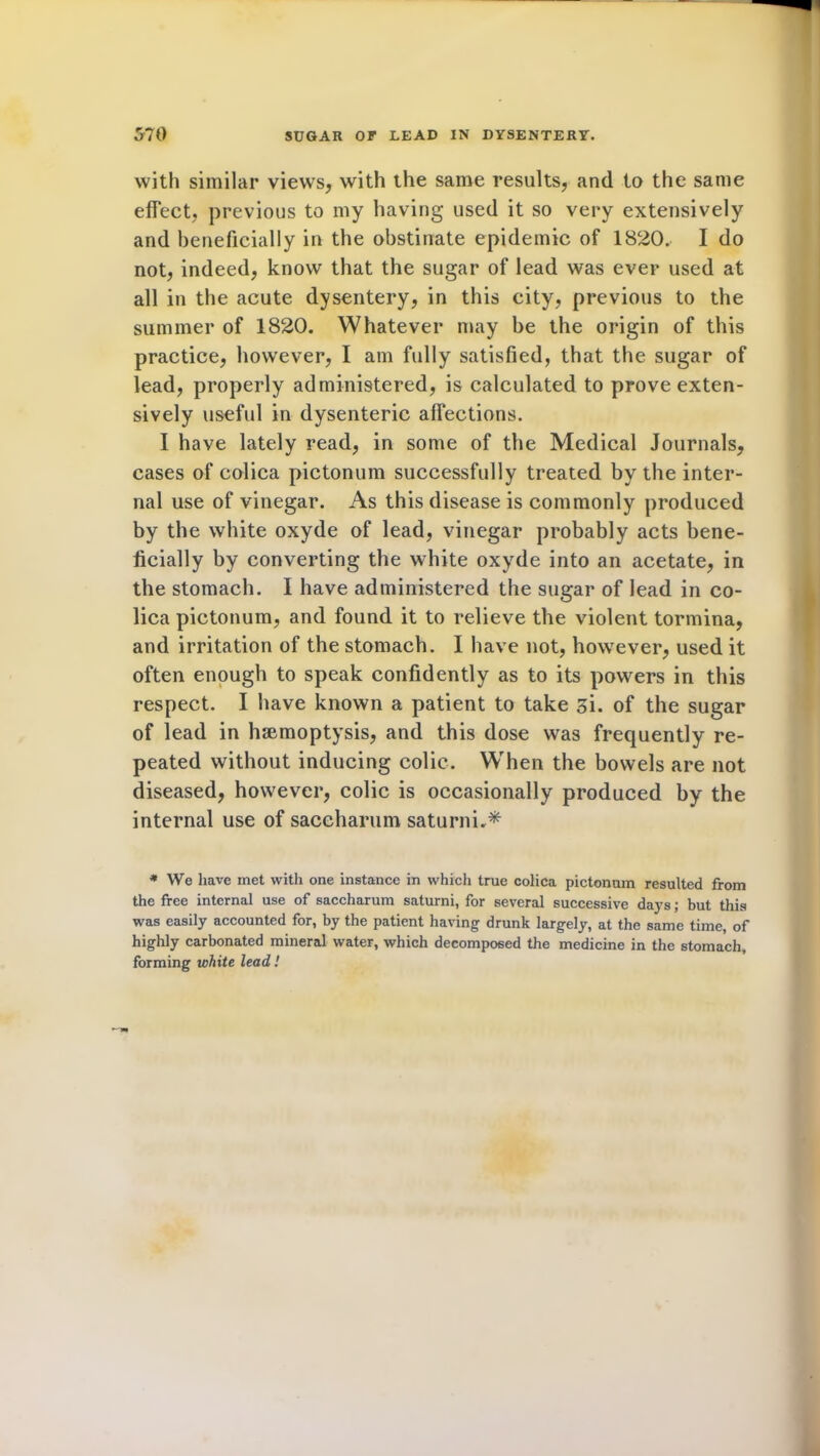 with similar views, with the same results, and to the same effect, previous to my having used it so very extensively and beneficially in the obstinate epidemic of 1820. I do not, indeed, know that the sugar of lead was ever used at all in the acute dysentery, in this city, previous to the summer of 1820. Whatever may be the origin of this practice, however, I am fully satisfied, that the sugar of lead, properly administered, is calculated to prove exten- sively useful in dysenteric affections. I have lately read, in some of the Medical Journals, cases of colica pictonum successfully treated by the inter- nal use of vinegar. As this disease is commonly produced by the white oxyde of lead, vinegar probably acts bene- ficially by converting the white oxyde into an acetate, in the stomach. I have administered the sugar of lead in co- lica pictonum, and found it to relieve the violent tormina, and irritation of the stomach. I have not, however, used it often enough to speak confidently as to its powers in this respect. I have known a patient to take si. of the sugar of lead in haemoptysis, and this dose was frequently re- peated without inducing colic. When the bowels are not diseased, however, colic is occasionally produced by the internal use of saceharum saturni,* * We have met with one instance in which true colica pictonum resulted from the free internal use of saceharum saturni, for several successive days; but this was easily accounted for, by the patient having drunk largely, at the same time, of highly carbonated mineral water, which decomposed the medicine in the stomach, forming white lead!