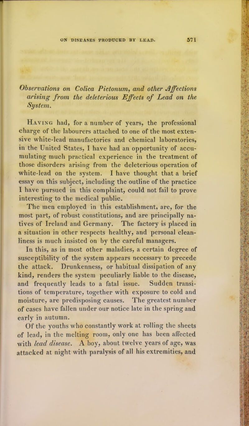 Observations on Colica Pictonum, and other Affections arising from the deleterious Effects of Lead on the Having had, for a number of years, the professional charge of the labourers attached to one of the most exten- sive white-lead manufactories and chemical laboratories, in the United States, I have had an opportunity of accu- mulating much practical experience in the treatment of those disorders arising from the deleterious operation of white-lead on the system. I have thought that a brief essay on this subject, including the outline of the practice I have pursued in this complaint, could not fail to prove interesting to the medical public. The men employed in this establishment, are, for the most part, of robust constitutions, and are principally na- tives of Ireland and Germany. The factory is placed in a situation in other respects healthy, and personal clean- liness is much insisted on by the careful managers. In this, as in most other maladies, a certain degree of susceptibility of the system appears necessary to precede the attack. Drunkenness, or habitual dissipation of any kind, renders the system peculiarly liable to the disease, and frequently leads to a fatal issue. Sudden transi- tions of temperature, together with exposure to cold and moisture, are predisposing causes. The greatest number of cases have fallen under our notice late in the spring and early in autumn. Of the youths who constantly work at rolling the sheets of lead, in the melting room, only one has been affected with lead disease. A boy, about twelve years of age, was attacked at night with paralysis of all his extremities, and