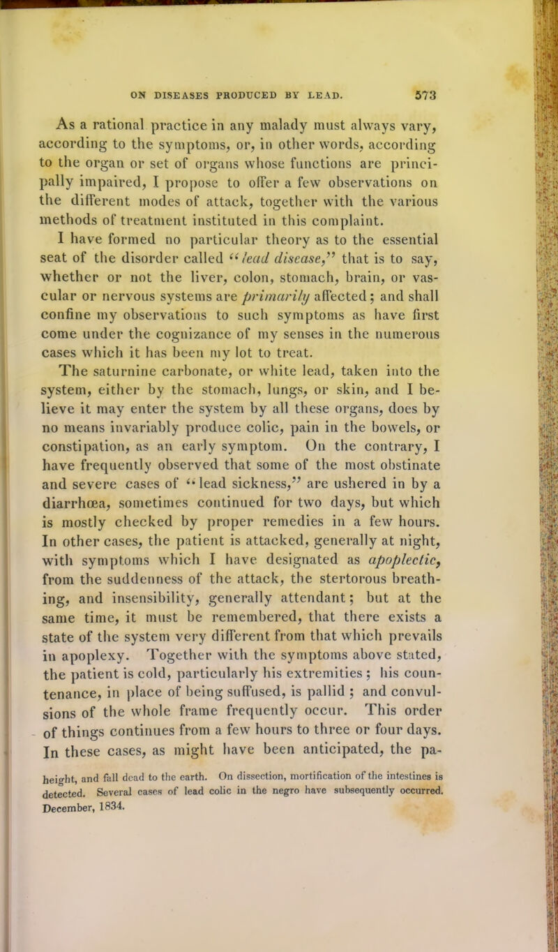 As a rational practice in any malady must always vary, according to the symptoms, or, in other words, according to the organ or set of organs whose functions are princi- pally impaired, I propose to oiler a few observations on the different modes of attack, together with the various methods of treatment instituted in this complaint. I have formed no particular theory as to the essential seat of the disorder called u lead disease,77 that is to say, whether or not the liver, colon, stomach, brain, or vas- cular or nervous systems are primarily affected ; and shall confine my observations to such symptoms as have first come under the cognizance of my senses in the numerous cases which it has been my lot to treat. The saturnine carbonate, or white lead, taken into the system, either by the stomach, lungs, or skin, and I be- lieve it may enter the system by all these organs, does by no means invariably produce colic, pain in the bowels, or constipation, as an early symptom. On the contrary, I have frequently observed that some of the most obstinate and severe cases of “ lead sickness,77 are ushered in by a diarrhoea, sometimes continued for two days, but which is mostly checked by proper remedies in a few hours. In other cases, the patient is attacked, generally at night, with symptoms which I have designated as apoplectic, from the suddenness of the attack, the stertorous breath- ing, and insensibility, generally attendant; but at the same time, it must be remembered, that there exists a state of the system very different from that which prevails in apoplexy. Together with the symptoms above stated, the patient is cold, particularly his extremities ; his coun- tenance, in place of being suffused, is pallid ; and convul- sions of the whole frame frequently occur. This order of things continues from a few hours to three or four days. In these cases, as might have been anticipated, the pa- height, and fall dead to the earth. On dissection, mortification of the intestines is detected. Several cases of lead colic in the negro have subsequently occurred. December, 1834.