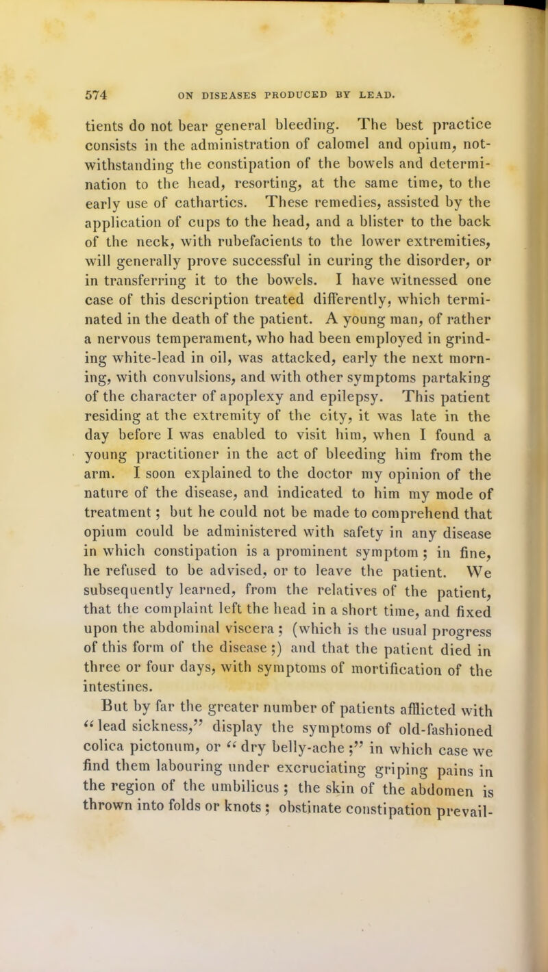 tients do not bear general bleeding. The best practice consists in the administration of calomel and opium, not- withstanding the constipation of the bowels and determi- nation to the head, resorting, at the same time, to the early use of cathartics. These remedies, assisted by the application of cups to the head, and a blister to the back of the neck, with rubefacients to the lower extremities, will generally prove successful in curing the disorder, or in transferring it to the bowels. I have witnessed one case of this description treated differently, which termi- nated in the death of the patient. A young man, of rather a nervous temperament, who had been employed in grind- ing white-lead in oil, was attacked, early the next morn- ing, with convulsions, and with other symptoms partaking of the character of apoplexy and epilepsy. This patient residing at the extremity of the city, it was late in the day before I was enabled to visit him, when I found a young practitioner in the act of bleeding him from the arm. I soon explained to the doctor my opinion of the nature of the disease, and indicated to him my mode of treatment; but he could not be made to comprehend that opium could be administered with safety in any disease in which constipation is a prominent symptom ; in fine, he refused to be advised, or to leave the patient. We subsequently learned, from the relatives of the patient, that the complaint left the head in a short time, and fixed upon the abdominal viscera ; (which is the usual progress of this form of the disease ;) and that the patient died in three or four days, with symptoms of mortification of the intestines. But by far the greater number of patients afflicted with “ lead sickness,” display the symptoms of old-fashioned colica pictonum, or “ dry belly-ache in which case we find them labouring under excruciating griping pains in the region of the umbilicus ; the skin of the abdomen is thrown into folds or knots ; obstinate constipation prevail-