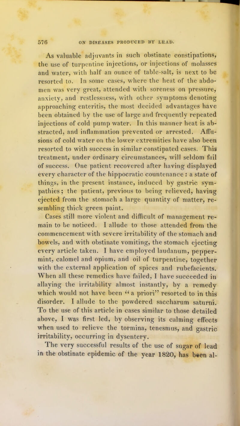 As valuable adjuvants in such obstinate constipations, the use of turpentine injections, or injections of molasses and water, with half an ounce of table-salt, is next to be resorted to. In some cases, where the heat of the abdo- men was very great, attended with soreness on pressure, anxiety, and restlessness, with other symptoms denoting approaching enteritis, the most decided advantages have been obtained by the use of large and frequently repeated injections of cold pump water. In this manner heat is ab- stracted, and inflammation prevented or arrested. Affu- sions of cold water on the lower extremities have also been resorted to with success in similar constipated cases. This treatment, under ordinary circumstances, will seldom fail of success. One patient recovered after having displayed every character of the hippocratic countenance : a state of things, in the present instance, induced by gastric sym- pathies; the patient, previous to being relieved, having ejected from the stomach a large quantity of matter, re- sembling thick green paint. Cases still more violent and difficult of management re- main to be noticed. I allude to those attended from the commencement with severe irritability of the stomach and bowels, and with obstinate vomiting, the stomach ejecting every article taken. I have employed laudanum, pepper- mint, calomel and opium, and oil of turpentine, together with the external application of spices and rubefacients. When all these remedies have failed, I have succeeded in allaying the irritability almost instantly, by a remedy which would not have been u a priori” resorted to in this disorder. I allude to the powdered saccharum saturni. To the use of this article in cases similar to those detailed above, I was first led, by observing its calming effects when used to relieve the tormina, tenesmus, and gastric irritability, occurring in dysentery. The very successful results of the use of sugar of lead in the obstinate epidemic of the year 1820, has been al-