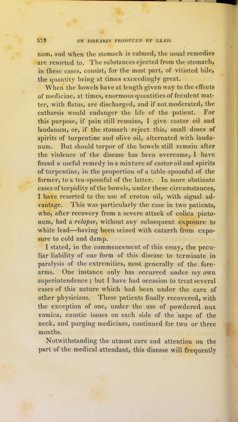 num, and when the stomach is calmed, the usual remedies are resorted to. The substances ejected from the stomach, in these cases, consist, for the most part, of vitiated bile, the cpiantity being at times exceedingly great. When the bowels have at length given way to the effects of medicine, at times, enormous quantities of feculent mat- ter, with flatus, are discharged, and if not moderated, the catharsis would endanger the life of the patient. For this purpose, if pain still remains, I give castor oil and laudanum, or, if the stomach reject this, small doses of spirits of turpentine and olive oil, alternated with lauda- num. But should torpor of the bowels still remain after the violence of the disease has been overcome, I have found a useful remedy in a mixture of castor oil and spirits of turpentine, in the proportion of a table-spoonful of the former, to a tea-spoonful of the latter. In more obstinate cases of torpidity of the bowels, under these circumstances, I have resorted to the use of croton oil, with signal ad- vantage. This was particularly the case in two patients, who, after recovery from a severe attack of colica picto- num, had a relapse, without any subsequent exposure to white lead—having been seized with catarrh from expo- sure to cold and damp. I stated, in the commencement of this essay, the pecu- liar liability of one form of this disease to terminate in paralysis of the extremities, most generally of the fore- arms. One instance only has occurred under my own superintendence ; but I have had occasion to treat several cases of this nature which had been under the care of other physicians. These patients finally recovered, with the exception of one, under the use of powdered nux vomica, caustic issues on each side of the nape of the neck, and purging medicines, continued for two or three months. Notwithstanding the utmost care and attention on the part of the medical attendant, this disease will frequently